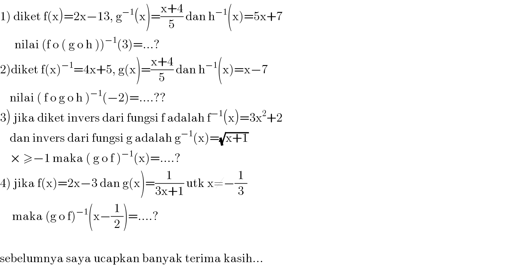 1) diket f(x)=2x−13, g^(−1) (x)=((x+4)/5) dan h^(−1) (x)=5x+7        nilai (f o ( g o h ))^(−1) (3)=...?  2)diket f(x)^(−1) =4x+5, g(x)=((x+4)/5) dan h^(−1) (x)=x−7      nilai ( f o g o h )^(−1) (−2)=....??  3) jika diket invers dari fungsi f adalah f^(−1) (x)=3x^2 +2      dan invers dari fungsi g adalah g^(−1) (x)=(√(x+1))      × ≥−1 maka ( g o f )^(−1) (x)=....?  4) jika f(x)=2x−3 dan g(x)=(1/(3x+1)) utk x≠−(1/3)       maka (g o f)^(−1) (x−(1/2))=....?    sebelumnya saya ucapkan banyak terima kasih...  