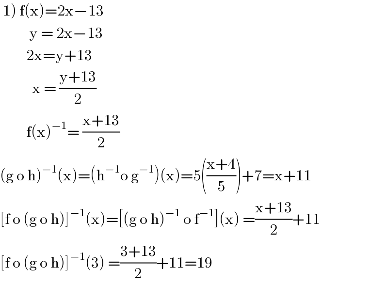  1) f(x)=2x−13            y = 2x−13           2x=y+13             x = ((y+13)/2)           f(x)^(−1) = ((x+13)/2)  (g o h)^(−1) (x)=(h^(−1) o g^(−1) )(x)=5(((x+4)/5))+7=x+11  [f o (g o h)]^(−1) (x)=[(g o h)^(−1)  o f^(−1) ](x) =((x+13)/2)+11  [f o (g o h)]^(−1) (3) =((3+13)/2)+11=19  