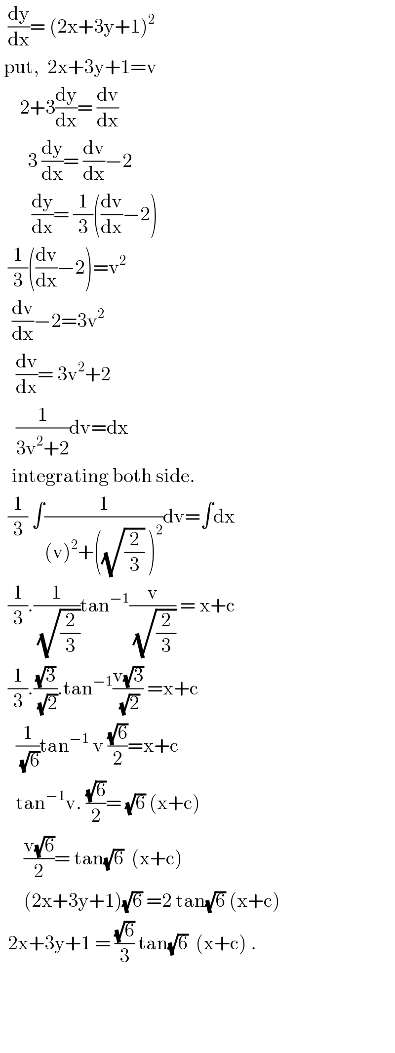   (dy/dx)= (2x+3y+1)^2    put,  2x+3y+1=v       2+3(dy/dx)= (dv/dx)         3 (dy/dx)= (dv/dx)−2          (dy/dx)= (1/3)((dv/dx)−2)    (1/3)((dv/dx)−2)=v^2      (dv/dx)−2=3v^2       (dv/dx)= 3v^2 +2      (1/(3v^2 +2))dv=dx     integrating both side.    (1/3) ∫(1/((v)^2 +((√(2/3)) )^2 ))dv=∫dx    (1/3).(1/(√(2/3)))tan^(−1) (v/(√(2/3))) = x+c    (1/3).((√3)/(√2)).tan^(−1) ((v(√3))/(√2)) =x+c      (1/(√6))tan^(−1)  v ((√6)/2)=x+c      tan^(−1) v. ((√6)/2)= (√6) (x+c)        ((v(√6))/2)= tan(√6)  (x+c)        (2x+3y+1)(√6) =2 tan(√6) (x+c)    2x+3y+1 = ((√6)/3) tan(√6)  (x+c) .         