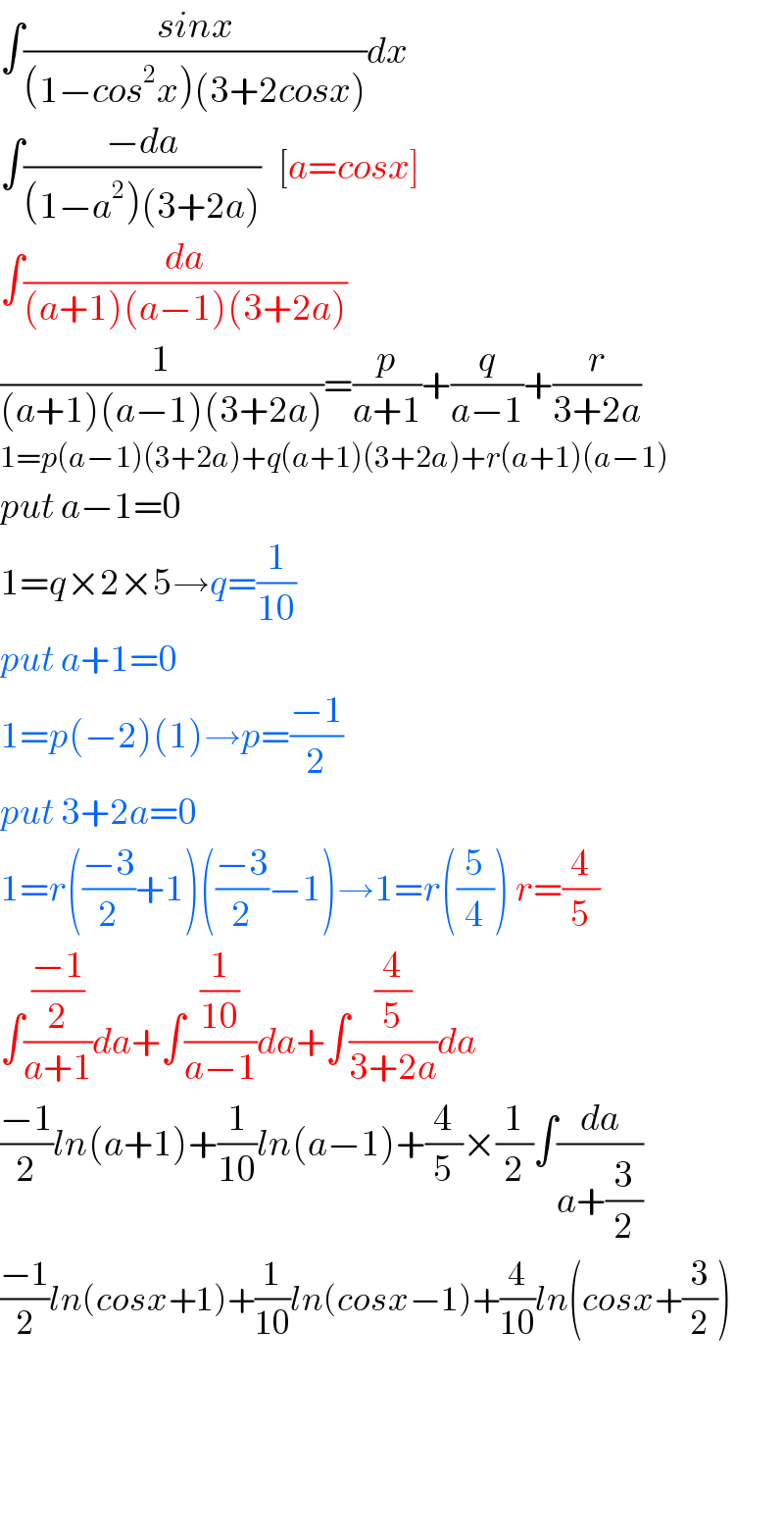 ∫((sinx)/((1−cos^2 x)(3+2cosx)))dx  ∫((−da)/((1−a^2 )(3+2a)))   [a=cosx]  ∫(da/((a+1)(a−1)(3+2a)))  (1/((a+1)(a−1)(3+2a)))=(p/(a+1))+(q/(a−1))+(r/(3+2a))  1=p(a−1)(3+2a)+q(a+1)(3+2a)+r(a+1)(a−1)  put a−1=0    1=q×2×5→q=(1/(10))  put a+1=0  1=p(−2)(1)→p=((−1)/2)  put 3+2a=0  1=r(((−3)/2)+1)(((−3)/2)−1)→1=r((5/4)) r=(4/5)  ∫(((−1)/2)/(a+1))da+∫((1/(10))/(a−1))da+∫((4/5)/(3+2a))da  ((−1)/2)ln(a+1)+(1/(10))ln(a−1)+(4/5)×(1/2)∫(da/(a+(3/2)))  ((−1)/2)ln(cosx+1)+(1/(10))ln(cosx−1)+(4/(10))ln(cosx+(3/2))        