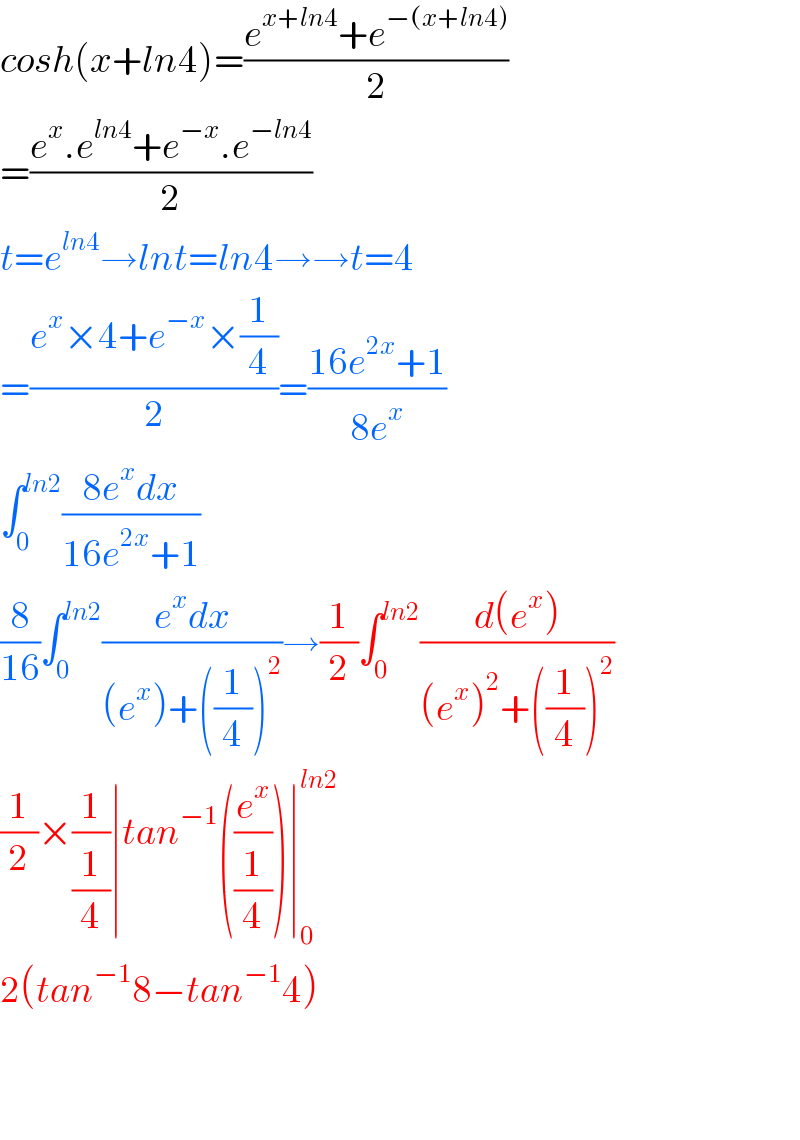 cosh(x+ln4)=((e^(x+ln4) +e^(−(x+ln4)) )/2)  =((e^x .e^(ln4) +e^(−x) .e^(−ln4) )/2)  t=e^(ln4) →lnt=ln4→→t=4  =((e^x ×4+e^(−x) ×(1/4))/2)=((16e^(2x) +1)/(8e^x ))  ∫_0 ^(ln2) ((8e^x dx)/(16e^(2x) +1))  (8/(16))∫_0 ^(ln2) ((e^x dx)/((e^x )+((1/4))^2 ))→(1/2)∫_0 ^(ln2) ((d(e^x ))/((e^x )^2 +((1/4))^2 ))  (1/2)×(1/(1/4))∣tan^(−1) ((e^x /(1/4)))∣_0 ^(ln2)   2(tan^(−1) 8−tan^(−1) 4)      