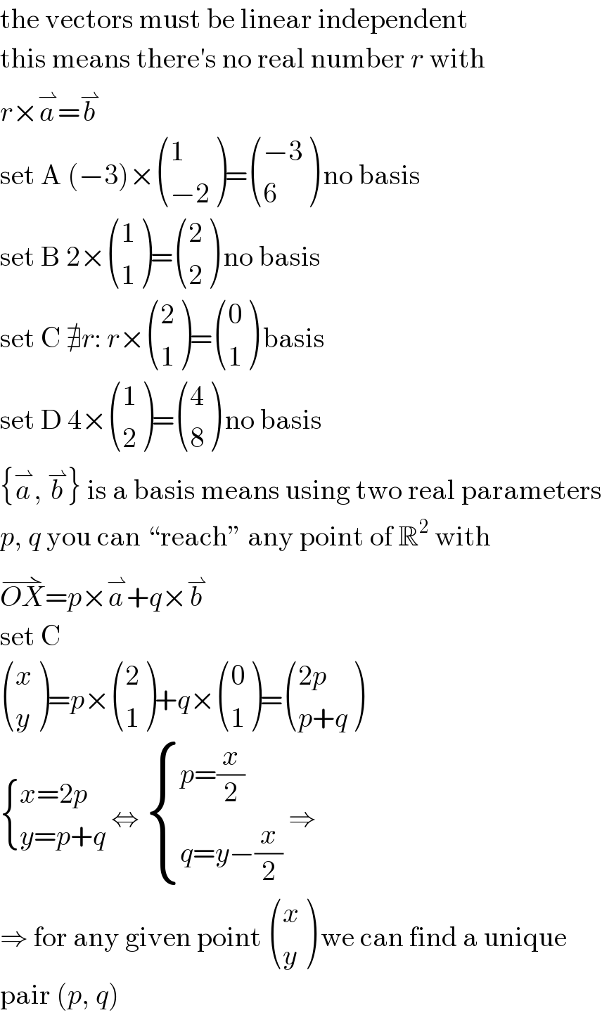 the vectors must be linear independent  this means there′s no real number r with  r×a^⇀ =b^⇀   set A (−3)× ((1),((−2)) )= (((−3)),(6) ) no basis  set B 2× ((1),(1) )= ((2),(2) ) no basis  set C ∄r: r× ((2),(1) )= ((0),(1) ) basis  set D 4× ((1),(2) )= ((4),(8) ) no basis  {a^⇀ , b^⇀ } is a basis means using two real parameters  p, q you can “reach” any point of R^2  with  OX^(⇀) =p×a^⇀ +q×b^⇀   set C   ((x),(y) )=p× ((2),(1) )+q× ((0),(1) )= (((2p)),((p+q)) )   { ((x=2p)),((y=p+q)) :} ⇔  { ((p=(x/2))),((q=y−(x/2))) :} ⇒  ⇒ for any given point  ((x),(y) ) we can find a unique  pair (p, q)  