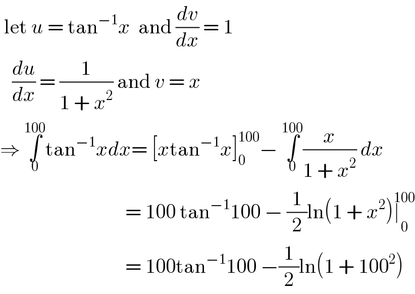  let u = tan^(−1) x  and (dv/dx) = 1     (du/dx) = (1/(1 + x^2 )) and v = x  ⇒ ∫_0 ^(100) tan^(−1) xdx= [xtan^(−1) x]_0 ^(100) − ∫_0 ^(100) (x/(1 + x^2 )) dx                                 = 100 tan^(−1) 100 − (1/2)ln(1 + x^2 )∣_0 ^(100)                                  = 100tan^(−1) 100 −(1/2)ln(1 + 100^2 )  