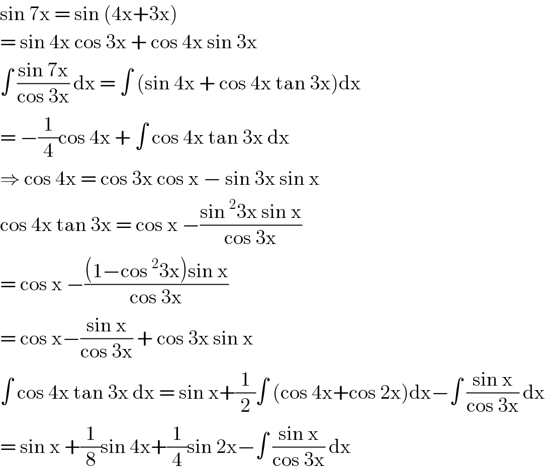 sin 7x = sin (4x+3x)   = sin 4x cos 3x + cos 4x sin 3x  ∫ ((sin 7x)/(cos 3x)) dx = ∫ (sin 4x + cos 4x tan 3x)dx  = −(1/4)cos 4x + ∫ cos 4x tan 3x dx  ⇒ cos 4x = cos 3x cos x − sin 3x sin x  cos 4x tan 3x = cos x −((sin^2 3x sin x)/(cos 3x))  = cos x −(((1−cos^2 3x)sin x)/(cos 3x))  = cos x−((sin x)/(cos 3x)) + cos 3x sin x  ∫ cos 4x tan 3x dx = sin x+(1/2)∫ (cos 4x+cos 2x)dx−∫ ((sin x)/(cos 3x)) dx  = sin x +(1/8)sin 4x+(1/4)sin 2x−∫ ((sin x)/(cos 3x)) dx  