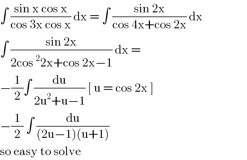 ∫ ((sin x cos x)/(cos 3x cos x)) dx = ∫ ((sin 2x)/(cos 4x+cos 2x)) dx  ∫ ((sin 2x)/(2cos^2 2x+cos 2x−1)) dx =  −(1/2)∫ (du/(2u^2 +u−1)) [ u = cos 2x ]  −(1/2) ∫ (du/((2u−1)(u+1)))   so easy to solve  