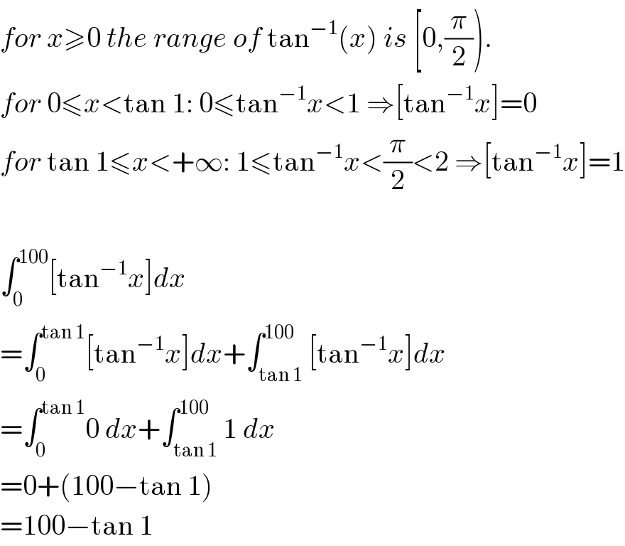 for x≥0 the range of tan^(−1) (x) is [0,(π/2)).  for 0≤x<tan 1: 0≤tan^(−1) x<1 ⇒[tan^(−1) x]=0  for tan 1≤x<+∞: 1≤tan^(−1) x<(π/2)<2 ⇒[tan^(−1) x]=1    ∫_0 ^(100) [tan^(−1) x]dx  =∫_0 ^(tan 1) [tan^(−1) x]dx+∫_(tan 1) ^(100) [tan^(−1) x]dx  =∫_0 ^(tan 1) 0 dx+∫_(tan 1) ^(100) 1 dx  =0+(100−tan 1)  =100−tan 1  