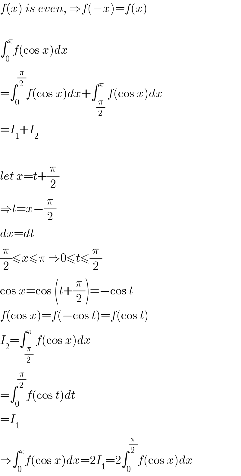 f(x) is even, ⇒f(−x)=f(x)    ∫_0 ^π f(cos x)dx  =∫_0 ^(π/2) f(cos x)dx+∫_(π/2) ^π f(cos x)dx  =I_1 +I_2     let x=t+(π/2)  ⇒t=x−(π/2)  dx=dt  (π/2)≤x≤π ⇒0≤t≤(π/2)  cos x=cos (t+(π/2))=−cos t  f(cos x)=f(−cos t)=f(cos t)  I_2 =∫_(π/2) ^π f(cos x)dx  =∫_0 ^(π/2) f(cos t)dt  =I_1   ⇒∫_0 ^π f(cos x)dx=2I_1 =2∫_0 ^(π/2) f(cos x)dx  