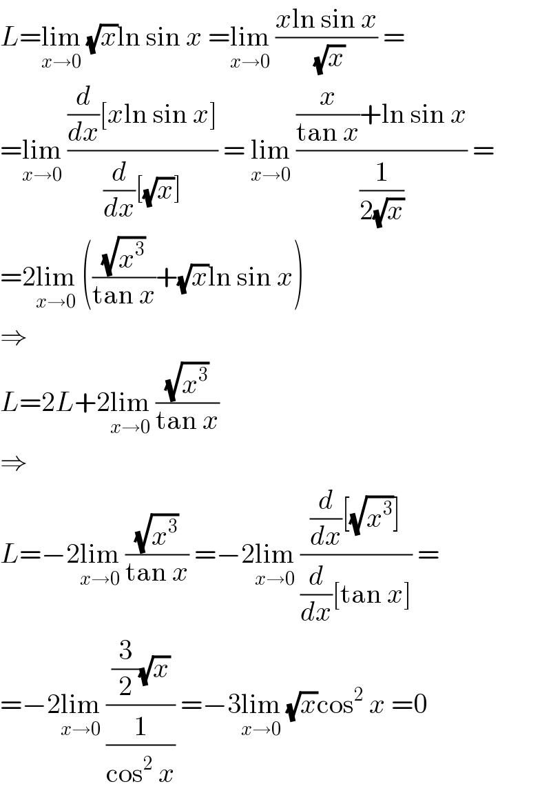 L=lim_(x→0)  (√x)ln sin x =lim_(x→0)  ((xln sin x)/(√x)) =  =lim_(x→0)  (((d/dx)[xln sin x])/((d/dx)[(√x)])) = lim_(x→0)  (((x/(tan x))+ln sin x)/(1/(2(√x)))) =  =2lim_(x→0)  (((√x^3 )/(tan x))+(√x)ln sin x)  ⇒  L=2L+2lim_(x→0)  ((√x^3 )/(tan x))  ⇒  L=−2lim_(x→0)  ((√x^3 )/(tan x)) =−2lim_(x→0)  (((d/dx)[(√x^3 )])/((d/dx)[tan x])) =  =−2lim_(x→0)  (((3/2)(√x))/(1/(cos^2  x))) =−3lim_(x→0)  (√x)cos^2  x =0  