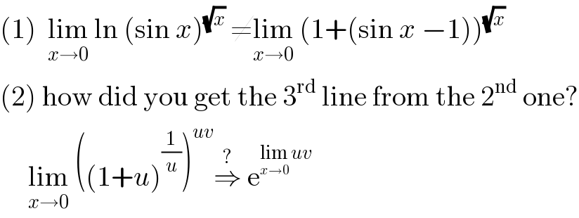 (1)  lim_(x→0)  ln (sin x)^(√x)  ≠lim_(x→0)  (1+(sin x −1))^(√x)   (2) how did you get the 3^(rd)  line from the 2^(nd)  one?       lim_(x→0)  ((1+u)^(1/u) )^(uv) ⇒^?  e^(lim_(x→0)  uv)   