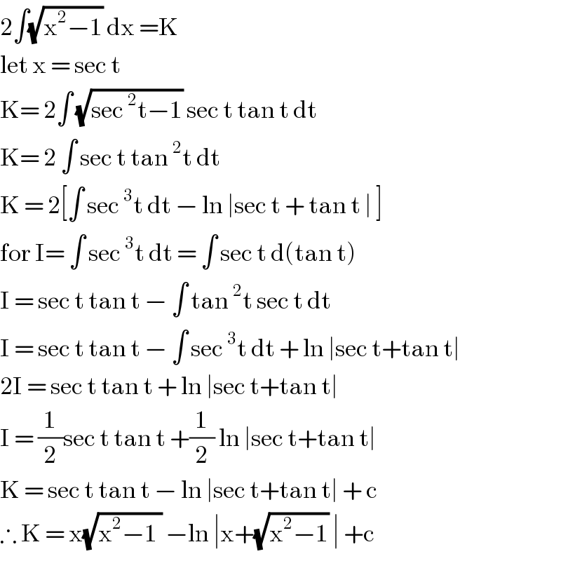2∫(√(x^2 −1)) dx =K  let x = sec t   K= 2∫ (√(sec^2 t−1)) sec t tan t dt  K= 2 ∫ sec t tan^2 t dt   K = 2[∫ sec^3 t dt − ln ∣sec t + tan t ∣ ]  for I= ∫ sec^3 t dt = ∫ sec t d(tan t)  I = sec t tan t − ∫ tan^2 t sec t dt  I = sec t tan t − ∫ sec^3 t dt + ln ∣sec t+tan t∣  2I = sec t tan t + ln ∣sec t+tan t∣  I = (1/2)sec t tan t +(1/2) ln ∣sec t+tan t∣  K = sec t tan t − ln ∣sec t+tan t∣ + c  ∴ K = x(√(x^2 −1 )) −ln ∣x+(√(x^2 −1)) ∣ +c  