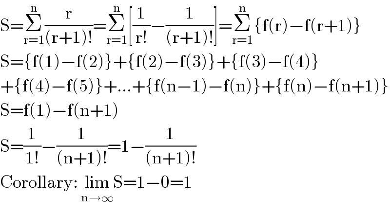 S=Σ_(r=1) ^n (r/((r+1)!))=Σ_(r=1) ^n [(1/(r!))−(1/((r+1)!))]=Σ_(r=1) ^n {f(r)−f(r+1)}  S={f(1)−f(2)}+{f(2)−f(3)}+{f(3)−f(4)}  +{f(4)−f(5)}+...+{f(n−1)−f(n)}+{f(n)−f(n+1)}  S=f(1)−f(n+1)  S=(1/(1!))−(1/((n+1)!))=1−(1/((n+1)!))  Corollary: lim_(n→∞) S=1−0=1  