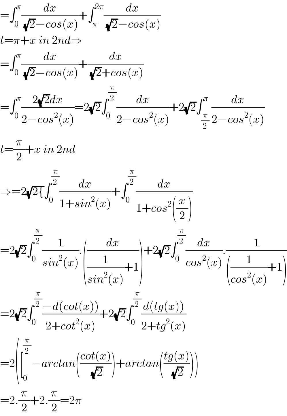 =∫_0 ^π (dx/((√2)−cos(x)))+∫_π ^(2π) (dx/((√2)−cos(x)))  t=π+x in 2nd⇒  =∫_0 ^π (dx/((√2)−cos(x)))+(dx/((√2)+cos(x)))  =∫_0 ^π ((2(√2)dx)/(2−cos^2 (x)))=2(√2)∫_0 ^(π/2) (dx/(2−cos^2 (x)))+2(√2)∫_(π/2) ^π (dx/(2−cos^2 (x)))  t=(π/2)+x in 2nd  ⇒=2(√(2{))∫_0 ^(π/2) (dx/(1+sin^2 (x)))+∫_0 ^(π/2) (dx/(1+cos^2 ((x/2))))  =2(√2)∫_0 ^(π/2) (1/(sin^2 (x))).((dx/((1/(sin^2 (x)))+1)))+2(√2)∫_0 ^(π/2) (dx/(cos^2 (x))).(1/(((1/(cos^2 (x)))+1)))  =2(√2)∫_0 ^(π/2) ((−d(cot(x)))/(2+cot^2 (x)))+2(√2)∫_0 ^(π/2) ((d(tg(x)))/(2+tg^2 (x)))  =2([_0 ^(π/2) −arctan(((cot(x))/(√2)))+arctan(((tg(x))/(√2))))  =2.(π/2)+2.(π/2)=2π  