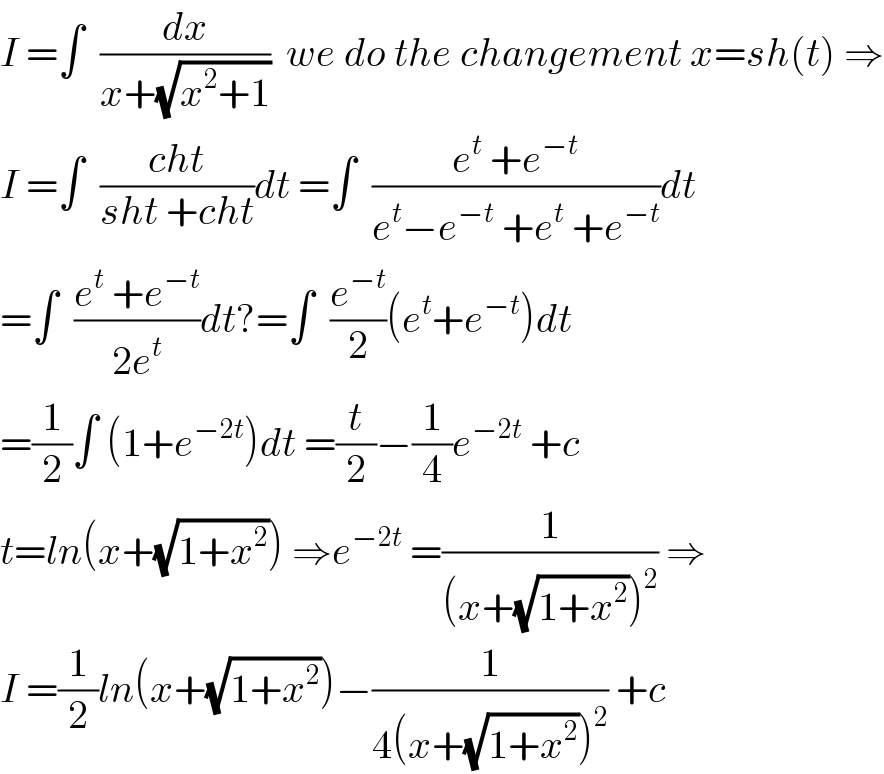 I =∫  (dx/(x+(√(x^2 +1))))  we do the changement x=sh(t) ⇒  I =∫  ((cht)/(sht +cht))dt =∫  ((e^t  +e^(−t) )/(e^t −e^(−t)  +e^t  +e^(−t) ))dt  =∫  ((e^t  +e^(−t) )/(2e^t ))dt?=∫  (e^(−t) /2)(e^t +e^(−t) )dt   =(1/2)∫ (1+e^(−2t) )dt =(t/2)−(1/4)e^(−2t)  +c  t=ln(x+(√(1+x^2 ))) ⇒e^(−2t)  =(1/((x+(√(1+x^2 )))^2 )) ⇒  I =(1/2)ln(x+(√(1+x^2 )))−(1/(4(x+(√(1+x^2 )))^2 )) +c   