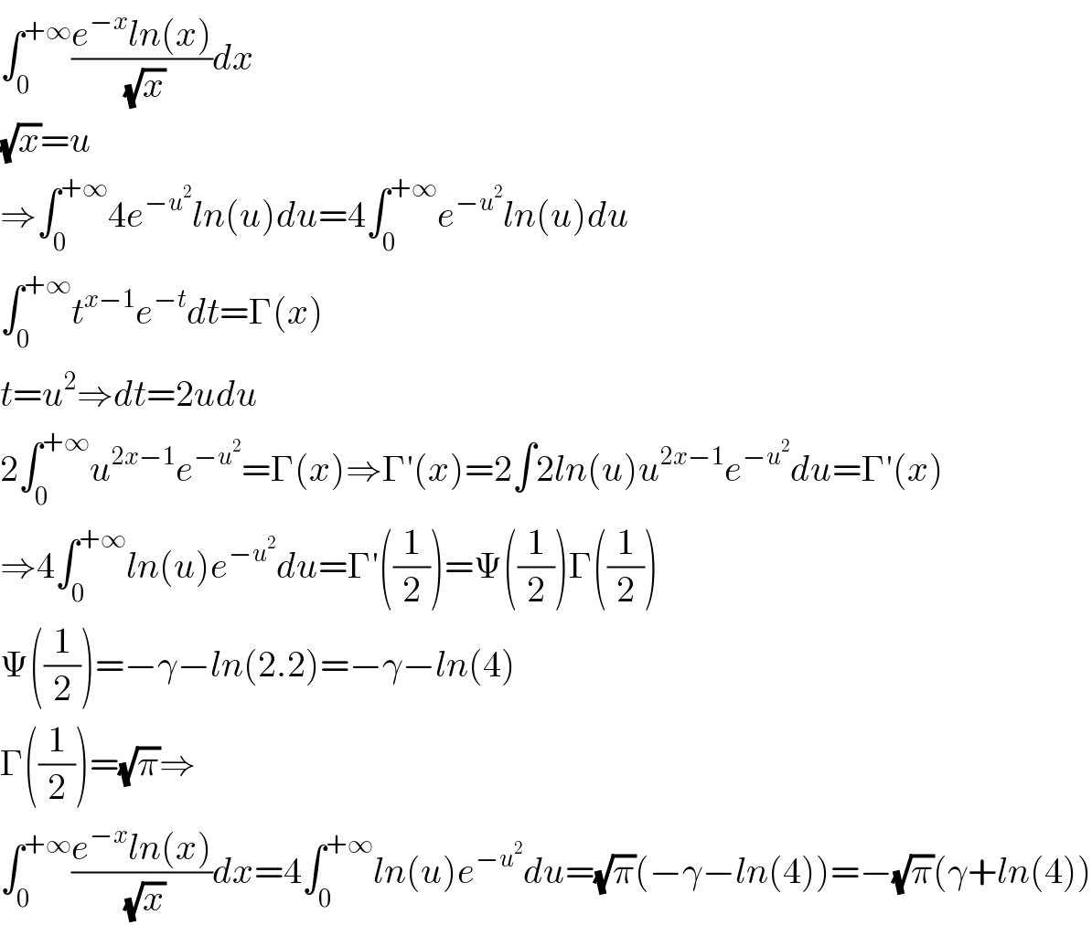 ∫_0 ^(+∞) ((e^(−x) ln(x))/(√x))dx  (√x)=u  ⇒∫_0 ^(+∞) 4e^(−u^2 ) ln(u)du=4∫_0 ^(+∞) e^(−u^2 ) ln(u)du  ∫_0 ^(+∞) t^(x−1) e^(−t) dt=Γ(x)  t=u^2 ⇒dt=2udu  2∫_0 ^(+∞) u^(2x−1) e^(−u^2 ) =Γ(x)⇒Γ′(x)=2∫2ln(u)u^(2x−1) e^(−u^2 ) du=Γ′(x)  ⇒4∫_0 ^(+∞) ln(u)e^(−u^2 ) du=Γ′((1/2))=Ψ((1/2))Γ((1/2))  Ψ((1/2))=−γ−ln(2.2)=−γ−ln(4)  Γ((1/2))=(√π)⇒  ∫_0 ^(+∞) ((e^(−x) ln(x))/(√x))dx=4∫_0 ^(+∞) ln(u)e^(−u^2 ) du=(√π)(−γ−ln(4))=−(√π)(γ+ln(4))  