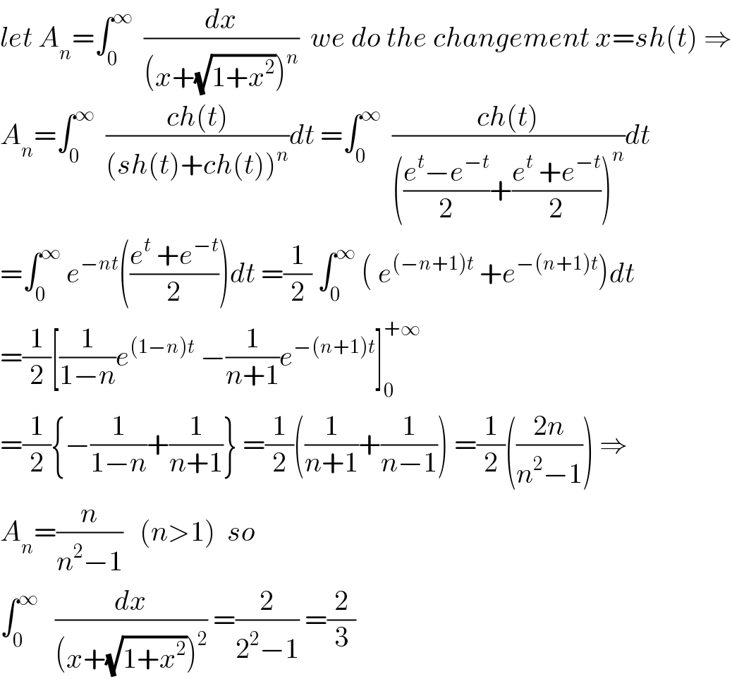 let A_n =∫_0 ^∞   (dx/((x+(√(1+x^2 )))^n ))  we do the changement x=sh(t) ⇒  A_n =∫_0 ^∞   ((ch(t))/((sh(t)+ch(t))^n ))dt =∫_0 ^∞   ((ch(t))/((((e^t −e^(−t) )/2)+((e^t  +e^(−t) )/2))^n ))dt    =∫_0 ^∞  e^(−nt) (((e^t  +e^(−t) )/2))dt =(1/2) ∫_0 ^∞  ( e^((−n+1)t)  +e^(−(n+1)t) )dt  =(1/2)[(1/(1−n))e^((1−n)t)  −(1/(n+1))e^(−(n+1)t) ]_0 ^(+∞)   =(1/2){−(1/(1−n))+(1/(n+1))} =(1/2)((1/(n+1))+(1/(n−1))) =(1/2)(((2n)/(n^2 −1))) ⇒  A_n =(n/(n^2 −1))   (n>1)  so  ∫_0 ^∞    (dx/((x+(√(1+x^2 )))^2 )) =(2/(2^2 −1)) =(2/3)  