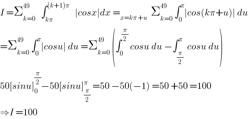 I =Σ_(k=0) ^(49)    ∫_(kπ) ^((k+1)π)    ∣cosx∣dx =_(x=kπ +u)   Σ_(k=0) ^(49)  ∫_0 ^π ∣cos(kπ+u)∣ du  =Σ_(k=0) ^(49)  ∫_0 ^π ∣cosu∣ du =Σ_(k=0) ^(49)  (∫_0 ^(π/2)  cosu du −∫_(π/2) ^π  cosu du)  50[sinu]_0 ^(π/2) −50[sinu]_(π/2) ^π  =50 −50(−1) =50 +50 =100  ⇒I =100  