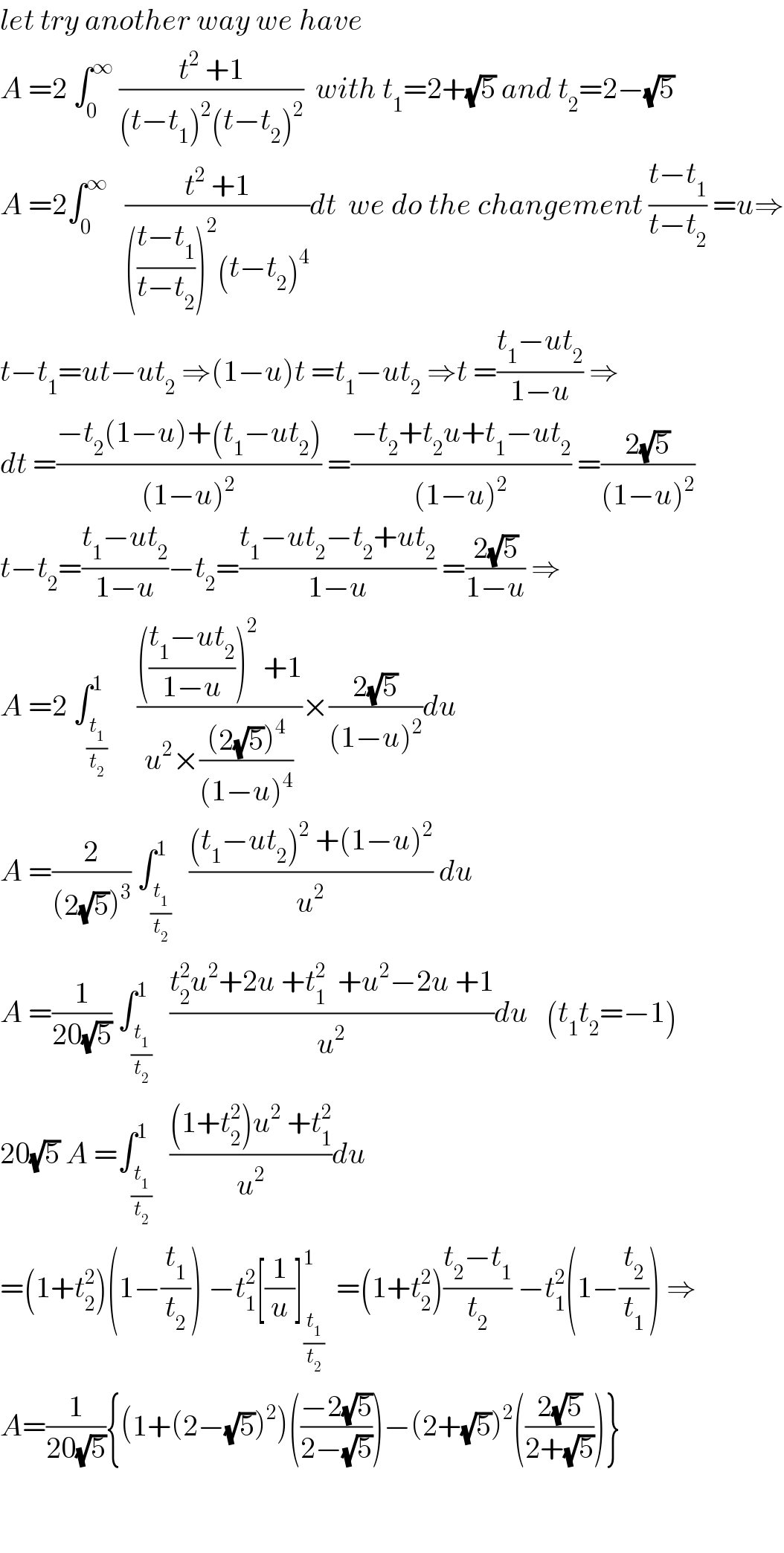 let try another way we have  A =2 ∫_0 ^∞  ((t^2  +1)/((t−t_1 )^2 (t−t_2 )^2 ))  with t_1 =2+(√5) and t_2 =2−(√5)  A =2∫_0 ^∞    ((t^2  +1)/((((t−t_1 )/(t−t_2 )))^2 (t−t_2 )^4 ))dt  we do the changement ((t−t_1 )/(t−t_2 )) =u⇒  t−t_1 =ut−ut_2  ⇒(1−u)t =t_1 −ut_2  ⇒t =((t_1 −ut_2 )/(1−u)) ⇒  dt =((−t_2 (1−u)+(t_1 −ut_2 ))/((1−u)^2 )) =((−t_2 +t_2 u+t_1 −ut_2 )/((1−u)^2 )) =((2(√5))/((1−u)^2 ))  t−t_2 =((t_1 −ut_2 )/(1−u))−t_2 =((t_1 −ut_2 −t_2 +ut_2 )/(1−u)) =((2(√5))/(1−u)) ⇒  A =2 ∫_(t_1 /t_2 ) ^1     (((((t_1 −ut_2 )/(1−u)))^2  +1)/(u^2 ×(((2(√5))^4 )/((1−u)^4 ))))×((2(√5))/((1−u)^2 ))du  A =(2/((2(√5))^3 )) ∫_(t_1 /t_2 ) ^1   (((t_1 −ut_2 )^2  +(1−u)^2 )/u^2 ) du  A =(1/(20(√5))) ∫_(t_1 /t_2 ) ^1   ((t_2 ^2 u^2 +2u +t_1 ^2   +u^2 −2u +1)/u^2 )du   (t_1 t_2 =−1)  20(√5) A =∫_(t_1 /t_2 ) ^1   (((1+t_2 ^2 )u^2  +t_1 ^2 )/u^2 )du  =(1+t_2 ^2 )(1−(t_1 /t_2 )) −t_1 ^2 [(1/u)]_(t_1 /t_2 ) ^1   =(1+t_2 ^2 )((t_2 −t_1 )/t_2 ) −t_1 ^2 (1−(t_2 /t_1 )) ⇒  A=(1/(20(√5))){(1+(2−(√5))^2 )(((−2(√5))/(2−(√5))))−(2+(√5))^2 (((2(√5))/(2+(√5))))}      