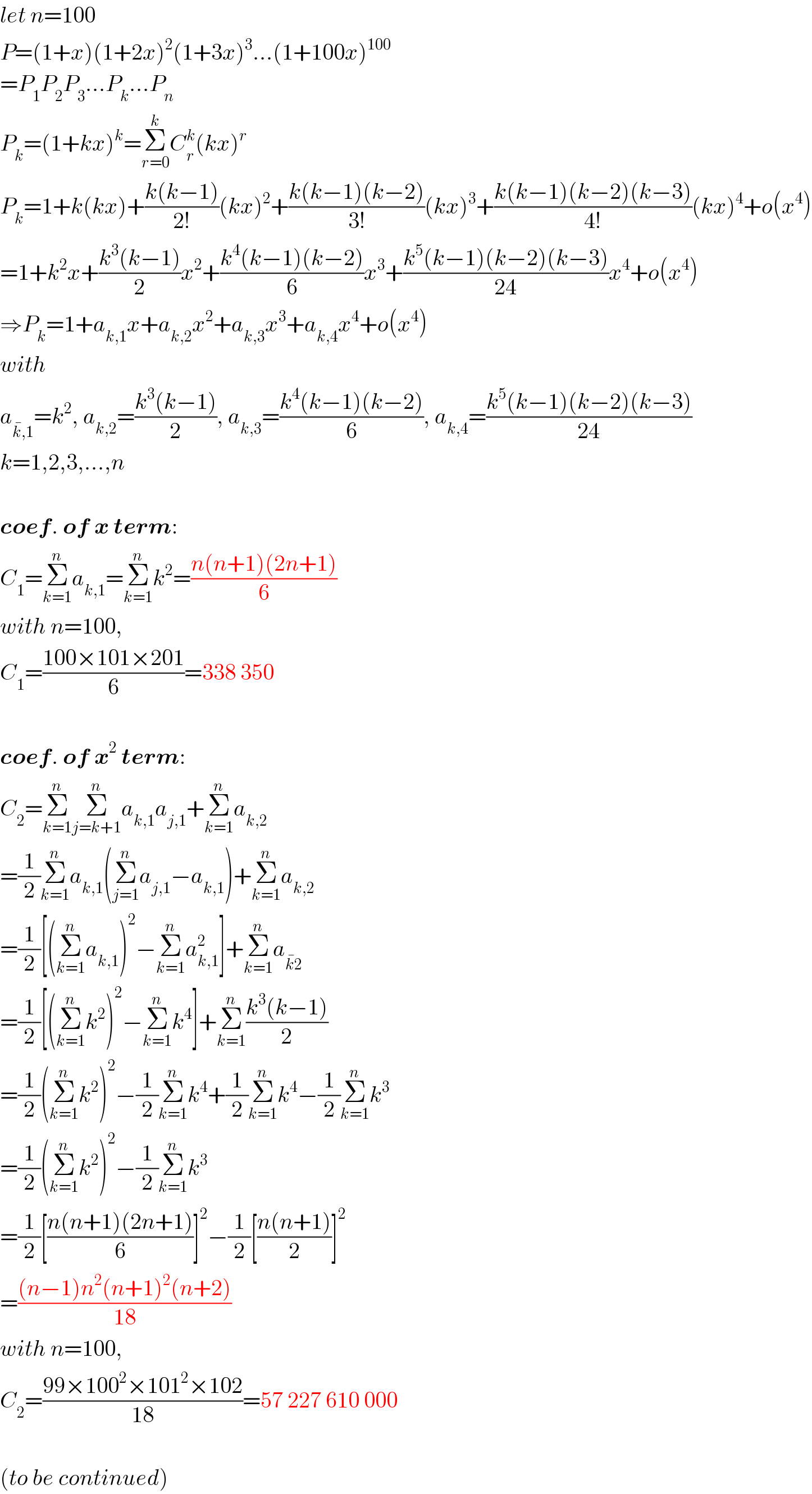 let n=100  P=(1+x)(1+2x)^2 (1+3x)^3 ...(1+100x)^(100)   =P_1 P_2 P_3 ...P_k ...P_n   P_k =(1+kx)^k =Σ_(r=0) ^k C_r ^k (kx)^r   P_k =1+k(kx)+((k(k−1))/(2!))(kx)^2 +((k(k−1)(k−2))/(3!))(kx)^3 +((k(k−1)(k−2)(k−3))/(4!))(kx)^4 +o(x^4 )  =1+k^2 x+((k^3 (k−1))/2)x^2 +((k^4 (k−1)(k−2))/6)x^3 +((k^5 (k−1)(k−2)(k−3))/(24))x^4 +o(x^4 )  ⇒P_k =1+a_(k,1) x+a_(k,2) x^2 +a_(k,3) x^3 +a_(k,4) x^4 +o(x^4 )  with   a_(k^� ,1) =k^2 , a_(k,2) =((k^3 (k−1))/2), a_(k,3) =((k^4 (k−1)(k−2))/6), a_(k,4) =((k^5 (k−1)(k−2)(k−3))/(24))  k=1,2,3,...,n    coef. of x term:  C_1 =Σ_(k=1) ^n a_(k,1) =Σ_(k=1) ^n k^2 =((n(n+1)(2n+1))/6)  with n=100,  C_1 =((100×101×201)/6)=338 350    coef. of x^2  term:  C_2 =Σ_(k=1) ^n Σ_(j=k+1) ^n a_(k,1) a_(j,1) +Σ_(k=1) ^n a_(k,2)   =(1/2)Σ_(k=1) ^n a_(k,1) (Σ_(j=1) ^n a_(j,1) −a_(k,1) )+Σ_(k=1) ^n a_(k,2)   =(1/2)[(Σ_(k=1) ^n a_(k,1) )^2 −Σ_(k=1) ^n a_(k,1) ^2 ]+Σ_(k=1) ^n a_(k^� 2)   =(1/2)[(Σ_(k=1) ^n k^2 )^2 −Σ_(k=1) ^n k^4 ]+Σ_(k=1) ^n ((k^3 (k−1))/2)  =(1/2)(Σ_(k=1) ^n k^2 )^2 −(1/2)Σ_(k=1) ^n k^4 +(1/2)Σ_(k=1) ^n k^4 −(1/2)Σ_(k=1) ^n k^3   =(1/2)(Σ_(k=1) ^n k^2 )^2 −(1/2)Σ_(k=1) ^n k^3   =(1/2)[((n(n+1)(2n+1))/6)]^2 −(1/2)[((n(n+1))/2)]^2   =(((n−1)n^2 (n+1)^2 (n+2))/(18))  with n=100,  C_2 =((99×100^2 ×101^2 ×102)/(18))=57 227 610 000    (to be continued)  
