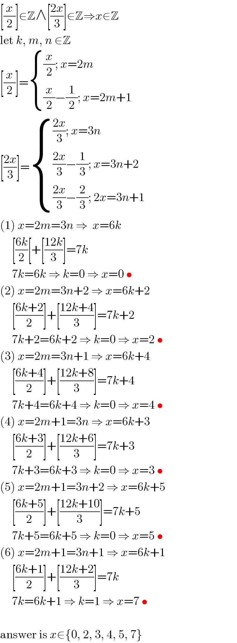 [(x/2)]∈Z∧[((2x)/3)]∈Z⇒x∈Z  let k, m, n ∈Z  [(x/2)]= { (((x/2); x=2m)),(((x/2)−(1/2); x=2m+1)) :}  [((2x)/3)]= { ((((2x)/3); x=3n)),((((2x)/3)−(1/3); x=3n+2)),((((2x)/3)−(2/3); 2x=3n+1)) :}  (1) x=2m=3n ⇒  x=6k       [((6k)/2)[+[((12k)/3)]=7k       7k=6k ⇒ k=0 ⇒ x=0 •  (2) x=2m=3n+2 ⇒ x=6k+2       [((6k+2)/2)]+[((12k+4)/3)]=7k+2       7k+2=6k+2 ⇒ k=0 ⇒ x=2 •  (3) x=2m=3n+1 ⇒ x=6k+4       [((6k+4)/2)]+[((12k+8)/3)]=7k+4       7k+4=6k+4 ⇒ k=0 ⇒ x=4 •  (4) x=2m+1=3n ⇒ x=6k+3       [((6k+3)/2)]+[((12k+6)/3)]=7k+3       7k+3=6k+3 ⇒ k=0 ⇒ x=3 •  (5) x=2m+1=3n+2 ⇒ x=6k+5       [((6k+5)/2)]+[((12k+10)/3)]=7k+5       7k+5=6k+5 ⇒ k=0 ⇒ x=5 •  (6) x=2m+1=3n+1 ⇒ x=6k+1       [((6k+1)/2)]+[((12k+2)/3)]=7k       7k=6k+1 ⇒ k=1 ⇒ x=7 •    answer is x∈{0, 2, 3, 4, 5, 7}  