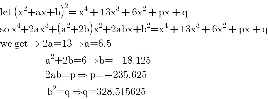 let (x^2 +ax+b)^2 = x^4  + 13x^3  + 6x^2  + px + q   so x^4 +2ax^3 +(a^2 +2b)x^2 +2abx+b^2 =x^4  + 13x^3  + 6x^2  + px + q  we get ⇒ 2a=13 ⇒a=6.5                        a^2 +2b=6 ⇒b=−18.125                        2ab=p ⇒ p=−235.625                         b^2 =q ⇒q=328.515625  