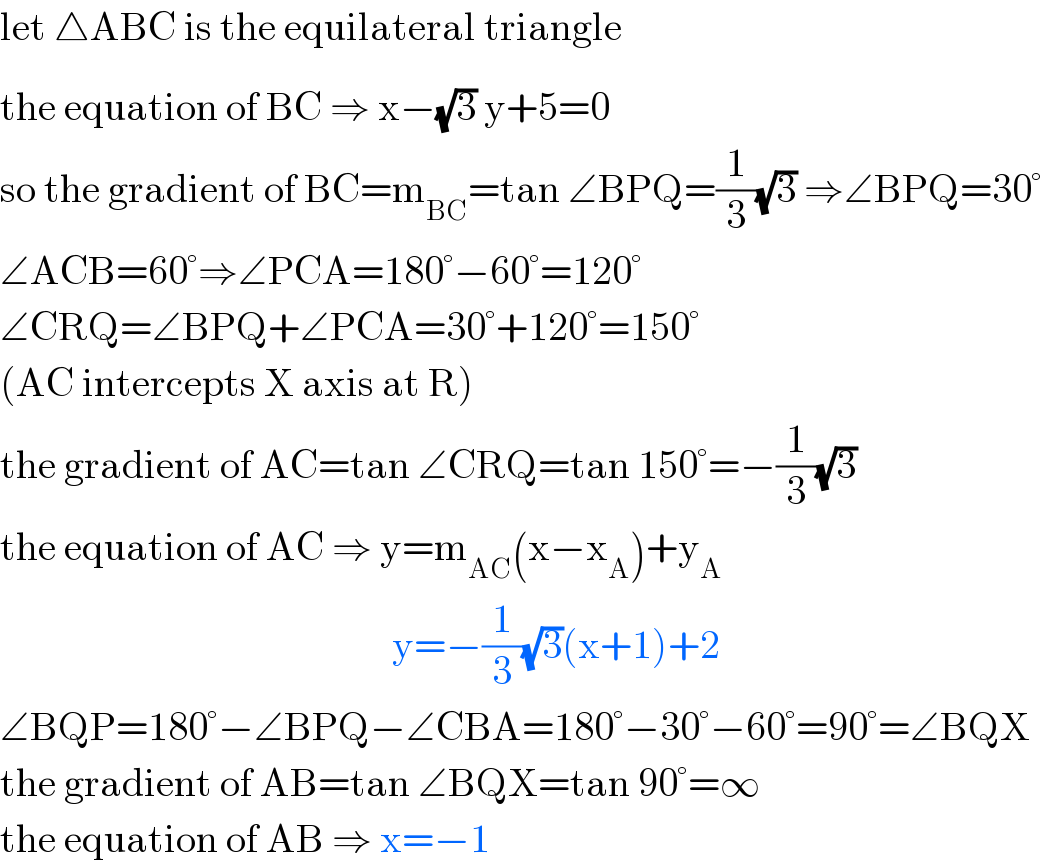 let △ABC is the equilateral triangle  the equation of BC^  ⇒ x−(√3) y+5=0   so the gradient of BC=m_(BC) =tan ∠BPQ=(1/3)(√3) ⇒∠BPQ=30°  ∠ACB=60°⇒∠PCA=180°−60°=120°  ∠CRQ=∠BPQ+∠PCA=30°+120°=150°  (AC intercepts X axis at R)  the gradient of AC=tan ∠CRQ=tan 150°=−(1/3)(√3)  the equation of AC ⇒ y=m_(AC) (x−x_A )+y_A                                                    y=−(1/3)(√3)(x+1)+2  ∠BQP=180°−∠BPQ−∠CBA=180°−30°−60°=90°=∠BQX  the gradient of AB=tan ∠BQX=tan 90°=∞  the equation of AB ⇒ x=−1  