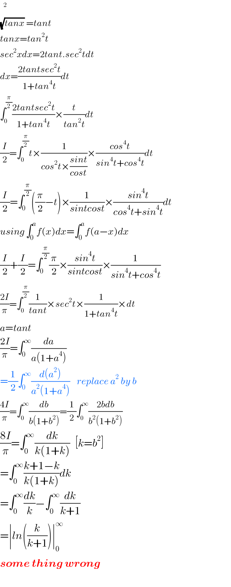   (√(tanx)) =tant  tanx=tan^2 t  sec^2 xdx=2tant.sec^2 tdt  dx=((2tantsec^2 t)/(1+tan^4 t))dt  ∫_0 ^(π/2) ((2tantsec^2 t)/(1+tan^4 t))×(t/(tan^2 t))dt  (I/2)=∫_0 ^(π/2) t×(1/(cos^2 t×((sint)/(cost))))×((cos^4 t)/(sin^4 t+cos^4 t))dt  (I/2)=∫_0 ^(π/2) ((π/2)−t)×(1/(sintcost))×((sin^4 t)/(cos^4 t+sin^4 t))dt  using ∫_0 ^a f(x)dx=∫_0 ^a f(a−x)dx  (I/2)+(I/2)=∫_0 ^(π/2) (π/2)×((sin^4 t)/(sintcost))×(1/(sin^4 t+cos^4 t))  ((2I)/π)=∫_0 ^(π/2) (1/(tant))×sec^2 t×(1/(1+tan^4 t))×dt  a=tant   ((2I)/π)=∫_0 ^∞ (da/(a(1+a^4 )))  =(1/2)∫_0 ^∞ ((d(a^2 ))/(a^2 (1+a^4 )))    replace a^2  by b  ((4I)/π)=∫_0 ^∞ (db/(b(1+b^2 )))=(1/2)∫_0 ^∞ ((2bdb)/(b^2 (1+b^2 )))   ((8I)/π)=∫_0 ^∞ (dk/(k(1+k)))   [k=b^2 ]  =∫_0 ^∞ ((k+1−k)/(k(1+k)))dk  =∫_0 ^∞ (dk/k)−∫_0 ^∞ (dk/(k+1))  =∣ln((k/(k+1)))∣_0 ^∞   some thing wrong    