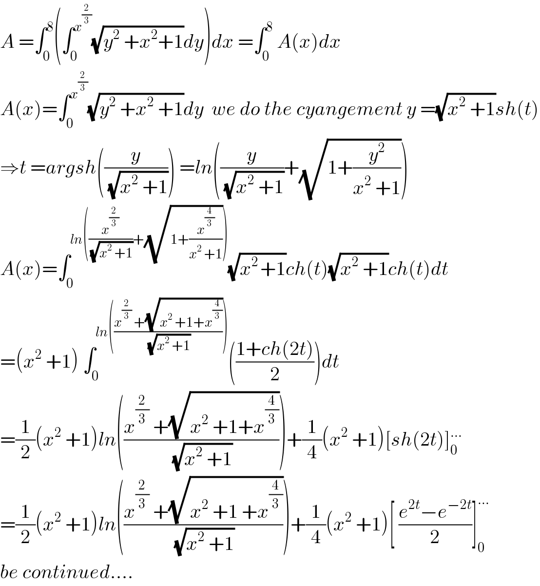 A =∫_0 ^8 (∫_0 ^x^(2/3)  (√(y^2  +x^2 +1))dy)dx =∫_0 ^8  A(x)dx   A(x)=∫_0 ^x^(2/3)  (√(y^2  +x^2  +1))dy  we do the cyangement y =(√(x^2  +1))sh(t)  ⇒t =argsh((y/(√(x^2  +1)))) =ln((y/(√(x^2  +1)))+(√(1+(y^2 /(x^2  +1)))))  A(x)=∫_0 ^(ln((x^(2/3) /(√(x^2  +1)))+(√(1+(x^(4/3) /(x^2  +1)))))) (√(x^(2 ) +1))ch(t)(√(x^2  +1))ch(t)dt  =(x^2  +1) ∫_0 ^(ln(((x^(2/3)  +(√(x^2  +1+x^(4/3) )))/(√(x^2  +1))))) (((1+ch(2t))/2))dt  =(1/2)(x^2  +1)ln(((x^(2/3)  +(√(x^2  +1+x^(4/3) )))/(√(x^2  +1))))+(1/4)(x^2  +1)[sh(2t)]_0 ^(...)   =(1/2)(x^2  +1)ln(((x^(2/3)  +(√(x^2  +1 +x^(4/3) )))/(√(x^2  +1))))+(1/4)(x^2  +1)[ ((e^(2t) −e^(−2t) )/2)]_0 ^(...)   be continued....  
