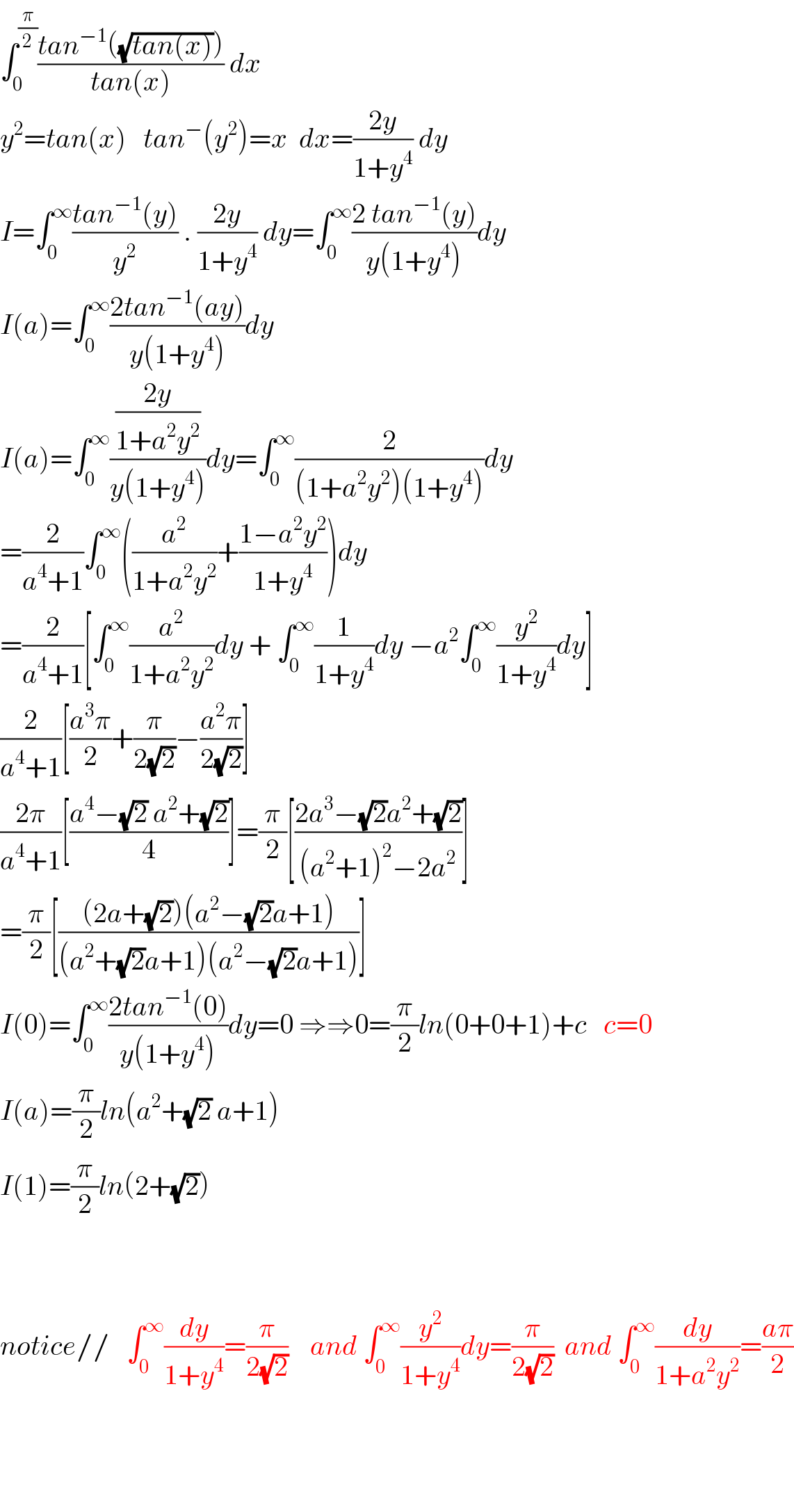 ∫_0 ^(π/2) ((tan^(−1) ((√(tan(x)))))/(tan(x))) dx  y^2 =tan(x)   tan^− (y^2 )=x  dx=((2y)/(1+y^4 )) dy  I=∫_0 ^∞ ((tan^(−1) (y))/y^2 ) . ((2y)/(1+y^4 )) dy=∫_0 ^∞ ((2 tan^(−1) (y))/(y(1+y^4 )))dy  I(a)=∫_0 ^∞ ((2tan^(−1) (ay))/(y(1+y^4 )))dy  I(a)=∫_0 ^∞ (((2y)/(1+a^2 y^2 ))/(y(1+y^4 )))dy=∫_0 ^∞ (2/((1+a^2 y^2 )(1+y^4 )))dy  =(2/(a^4 +1))∫_0 ^∞ ((a^2 /(1+a^2 y^2 ))+((1−a^2 y^2 )/(1+y^4 )))dy  =(2/(a^4 +1))[∫_0 ^∞ (a^2 /(1+a^2 y^2 ))dy + ∫_0 ^∞ (1/(1+y^4 ))dy −a^2 ∫_0 ^∞ (y^2 /(1+y^4 ))dy]  (2/(a^4 +1))[((a^3 π)/2)+(π/(2(√2)))−((a^2 π)/(2(√2)))]  ((2π)/(a^4 +1))[((a^4 −(√2) a^2 +(√2))/4)]=(π/2)[((2a^3 −(√2)a^2 +(√2))/((a^2 +1)^2 −2a^2 ))]  =(π/2)[(((2a+(√2))(a^2 −(√2)a+1))/((a^2 +(√2)a+1)(a^2 −(√2)a+1)))]  I(0)=∫_0 ^∞ ((2tan^(−1) (0))/(y(1+y^4 )))dy=0 ⇒⇒0=(π/2)ln(0+0+1)+c   c=0  I(a)=(π/2)ln(a^2 +(√2) a+1)  I(1)=(π/2)ln(2+(√2))        notice//   ∫_0 ^∞ (dy/(1+y^4 ))=(π/(2(√2)))    and ∫_0 ^∞ (y^2 /(1+y^4 ))dy=(π/(2(√2)))  and ∫_0 ^∞ (dy/(1+a^2 y^2 ))=((aπ)/2)        