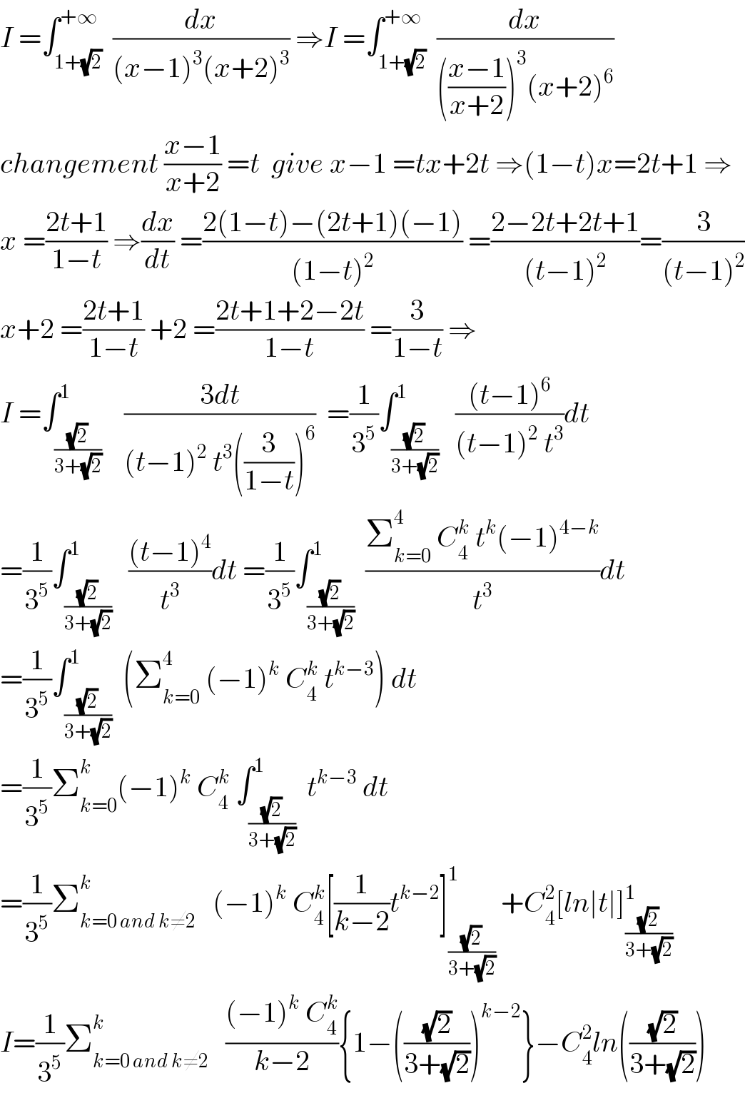I =∫_(1+(√2)) ^(+∞)  (dx/((x−1)^3 (x+2)^3 )) ⇒I =∫_(1+(√2)) ^(+∞)  (dx/((((x−1)/(x+2)))^3 (x+2)^6 ))  changement ((x−1)/(x+2)) =t  give x−1 =tx+2t ⇒(1−t)x=2t+1 ⇒  x =((2t+1)/(1−t)) ⇒(dx/dt) =((2(1−t)−(2t+1)(−1))/((1−t)^2 )) =((2−2t+2t+1)/((t−1)^2 ))=(3/((t−1)^2 ))  x+2 =((2t+1)/(1−t)) +2 =((2t+1+2−2t)/(1−t)) =(3/(1−t)) ⇒  I =∫_((√2)/(3+(√2))) ^1    ((3dt)/((t−1)^2  t^3 ((3/(1−t)))^6 ))  =(1/3^5 )∫_((√2)/(3+(√2))) ^1   (((t−1)^6 )/((t−1)^2  t^3 ))dt  =(1/3^5 )∫_((√2)/(3+(√2))) ^1   (((t−1)^4 )/t^3 )dt =(1/3^5 )∫_((√2)/(3+(√2))) ^1  ((Σ_(k=0) ^4  C_4 ^k  t^k (−1)^(4−k) )/t^3 )dt  =(1/3^5 )∫_((√2)/(3+(√2))) ^1  (Σ_(k=0) ^4  (−1)^k  C_4 ^k  t^(k−3) ) dt  =(1/3^5 )Σ_(k=0) ^k (−1)^k  C_4 ^k  ∫_((√2)/(3+(√2))) ^1  t^(k−3)  dt  =(1/3^5 )Σ_(k=0 and k≠2) ^k    (−1)^k  C_4 ^k [(1/(k−2))t^(k−2) ]_((√2)/(3+(√2))) ^1  +C_4 ^2 [ln∣t∣]_((√2)/(3+(√2))) ^1   I=(1/3^5 )Σ_(k=0 and k≠2) ^k    (((−1)^k  C_4 ^k )/(k−2)){1−(((√2)/(3+(√2))))^(k−2) }−C_4 ^2 ln(((√2)/(3+(√2))))  