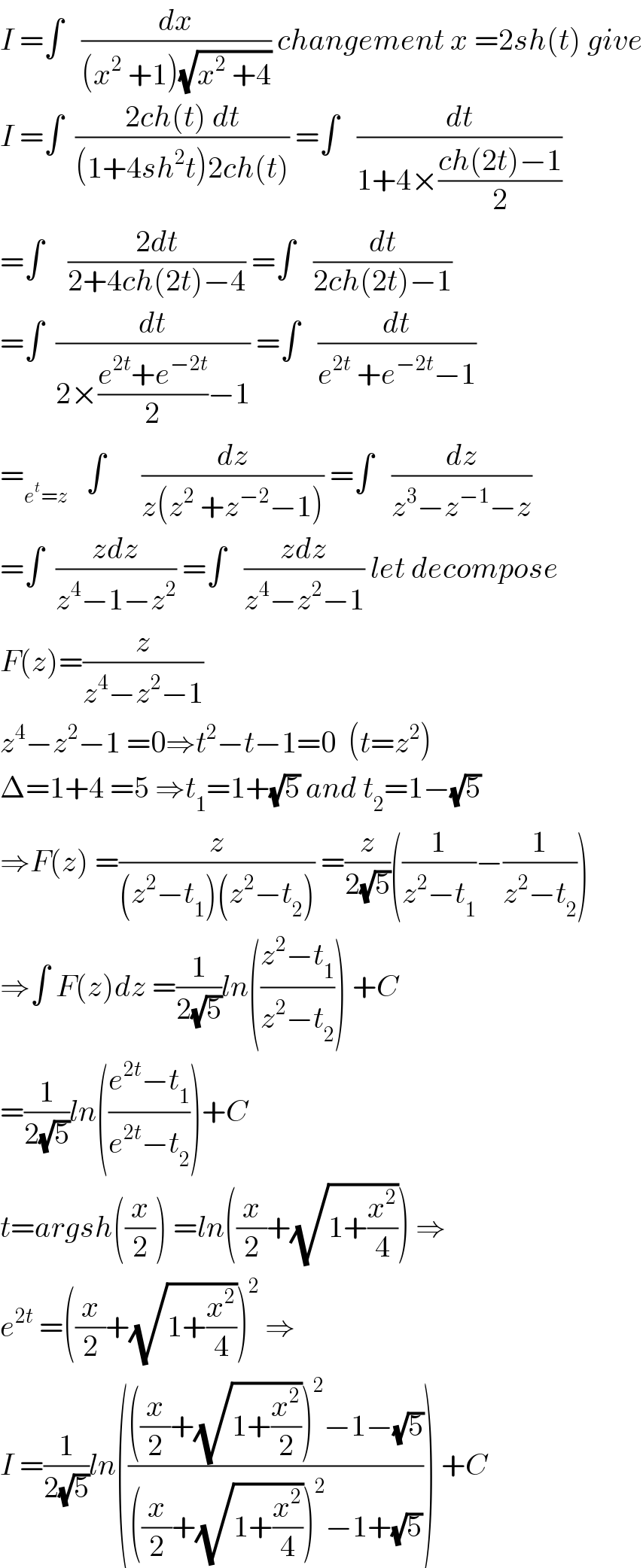 I =∫   (dx/((x^2  +1)(√(x^2  +4)))) changement x =2sh(t) give  I =∫  ((2ch(t) dt)/((1+4sh^2 t)2ch(t))) =∫   (dt/(1+4×((ch(2t)−1)/2)))  =∫    ((2dt)/(2+4ch(2t)−4)) =∫   (dt/(2ch(2t)−1))  =∫  (dt/(2×((e^(2t) +e^(−2t) )/2)−1)) =∫   (dt/(e^(2t)  +e^(−2t) −1))  =_(e^t =z)    ∫      (dz/(z(z^2  +z^(−2) −1))) =∫   (dz/(z^3 −z^(−1) −z))  =∫  ((zdz)/(z^4 −1−z^2 )) =∫   ((zdz)/(z^4 −z^2 −1)) let decompose  F(z)=(z/(z^4 −z^2 −1))  z^4 −z^2 −1 =0⇒t^2 −t−1=0  (t=z^2 )  Δ=1+4 =5 ⇒t_1 =1+(√5) and t_2 =1−(√5)  ⇒F(z) =(z/((z^2 −t_1 )(z^2 −t_2 ))) =(z/(2(√5)))((1/(z^2 −t_1 ))−(1/(z^2 −t_2 )))  ⇒∫ F(z)dz =(1/(2(√5)))ln(((z^2 −t_1 )/(z^2 −t_2 ))) +C  =(1/(2(√5)))ln(((e^(2t) −t_1 )/(e^(2t) −t_2 )))+C  t=argsh((x/2)) =ln((x/2)+(√(1+(x^2 /4)))) ⇒  e^(2t)  =((x/2)+(√(1+(x^2 /4))))^2  ⇒  I =(1/(2(√5)))ln(((((x/2)+(√(1+(x^2 /2))))^2 −1−(√5))/(((x/2)+(√(1+(x^2 /4))))^2 −1+(√5)))) +C  
