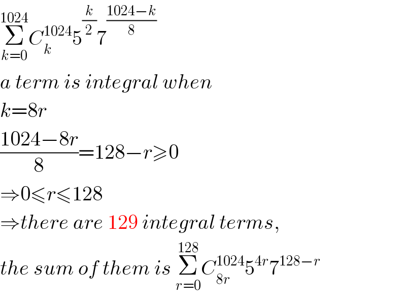 Σ_(k=0) ^(1024) C_k ^(1024) 5^(k/2) 7^((1024−k)/8)   a term is integral when  k=8r  ((1024−8r)/8)=128−r≥0  ⇒0≤r≤128  ⇒there are 129 integral terms,  the sum of them is Σ_(r=0) ^(128) C_(8r) ^(1024) 5^(4r) 7^(128−r)   