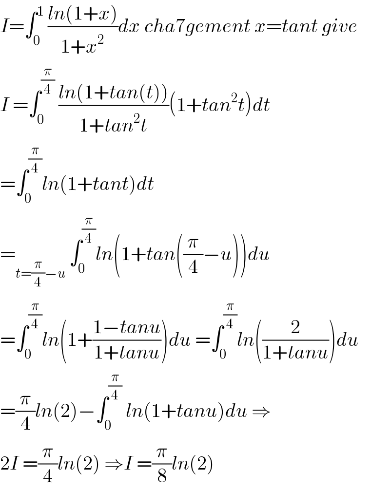 I=∫_0 ^1  ((ln(1+x))/(1+x^2 ))dx cha7gement x=tant give  I =∫_0 ^(π/4)  ((ln(1+tan(t)))/(1+tan^2 t))(1+tan^2 t)dt  =∫_0 ^(π/4) ln(1+tant)dt   =_(t=(π/4)−u)  ∫_0 ^(π/4) ln(1+tan((π/4)−u))du  =∫_0 ^(π/4) ln(1+((1−tanu)/(1+tanu)))du =∫_0 ^(π/4) ln((2/(1+tanu)))du  =(π/4)ln(2)−∫_0 ^(π/4)  ln(1+tanu)du ⇒  2I =(π/4)ln(2) ⇒I =(π/8)ln(2)  