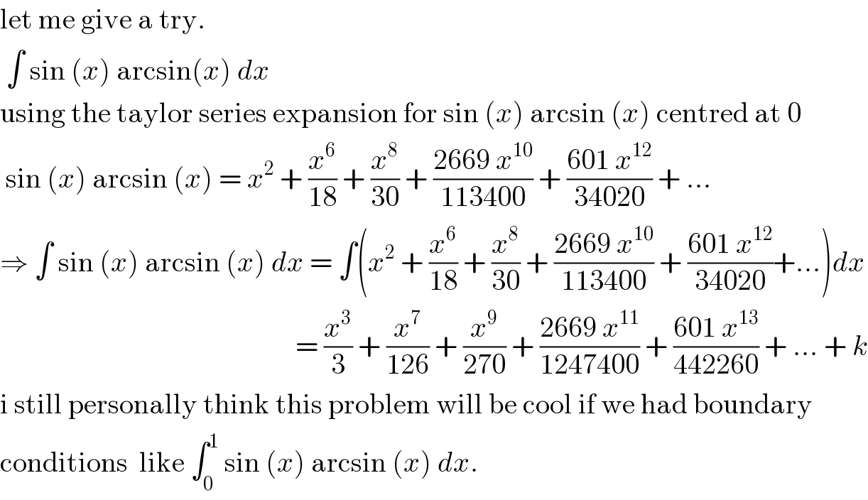 let me give a try.   ∫ sin (x) arcsin(x) dx  using the taylor series expansion for sin (x) arcsin (x) centred at 0   sin (x) arcsin (x) = x^2  + (x^6 /(18)) + (x^8 /(30)) + ((2669 x^(10) )/(113400)) + ((601 x^(12) )/(34020)) + ...  ⇒ ∫ sin (x) arcsin (x) dx = ∫(x^2  + (x^6 /(18)) + (x^8 /(30)) + ((2669 x^(10) )/(113400)) + ((601 x^(12) )/(34020))+...)dx                                                      = (x^3 /3) + (x^7 /(126)) + (x^9 /(270)) + ((2669 x^(11) )/(1247400)) + ((601 x^(13) )/(442260)) + ... + k  i still personally think this problem will be cool if we had boundary   conditions  like ∫_0 ^1  sin (x) arcsin (x) dx.  