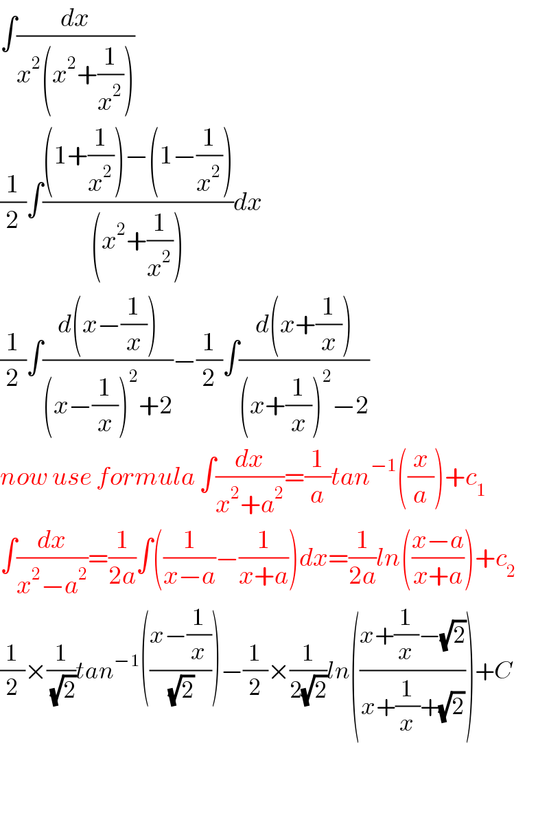 ∫(dx/(x^2 (x^2 +(1/x^2 ))))  (1/2)∫(((1+(1/x^2 ))−(1−(1/x^2 )))/((x^2 +(1/x^2 ))))dx  (1/2)∫((d(x−(1/x)))/((x−(1/x))^2 +2))−(1/2)∫((d(x+(1/x)))/((x+(1/x))^2 −2))  now use formula ∫(dx/(x^2 +a^2 ))=(1/a)tan^(−1) ((x/a))+c_1   ∫(dx/(x^2 −a^2 ))=(1/(2a))∫((1/(x−a))−(1/(x+a)))dx=(1/(2a))ln(((x−a)/(x+a)))+c_2   (1/2)×(1/(√2))tan^(−1) (((x−(1/x))/(√2)))−(1/2)×(1/(2(√2)))ln(((x+(1/x)−(√2))/(x+(1/x)+(√2))))+C      