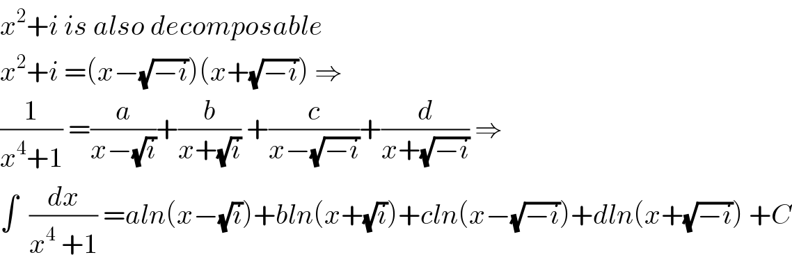 x^2 +i is also decomposable   x^2 +i =(x−(√(−i)))(x+(√(−i))) ⇒  (1/(x^4 +1)) =(a/(x−(√i)))+(b/(x+(√i))) +(c/(x−(√(−i))))+(d/(x+(√(−i)))) ⇒  ∫  (dx/(x^4  +1)) =aln(x−(√i))+bln(x+(√i))+cln(x−(√(−i)))+dln(x+(√(−i))) +C  