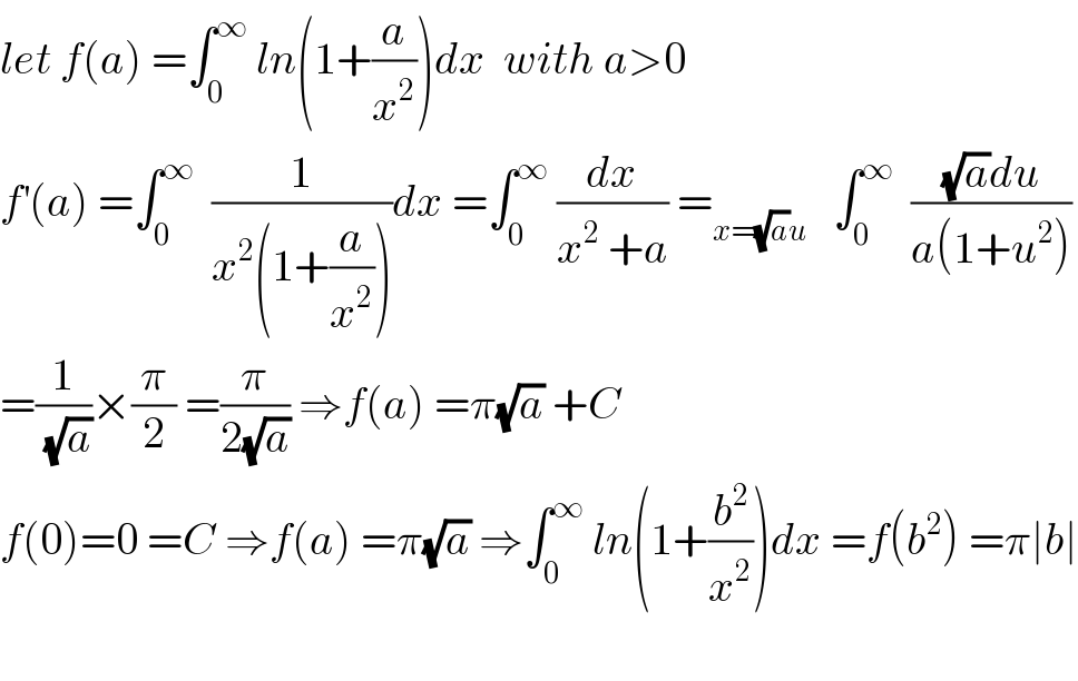 let f(a) =∫_0 ^∞  ln(1+(a/x^2 ))dx  with a>0  f^′ (a) =∫_0 ^∞   (1/(x^2 (1+(a/x^2 ))))dx =∫_0 ^∞  (dx/(x^2  +a)) =_(x=(√a)u)    ∫_0 ^∞   (((√a)du)/(a(1+u^2 )))  =(1/(√a))×(π/2) =(π/(2(√a))) ⇒f(a) =π(√a) +C  f(0)=0 =C ⇒f(a) =π(√a) ⇒∫_0 ^∞  ln(1+(b^2 /x^2 ))dx =f(b^2 ) =π∣b∣    