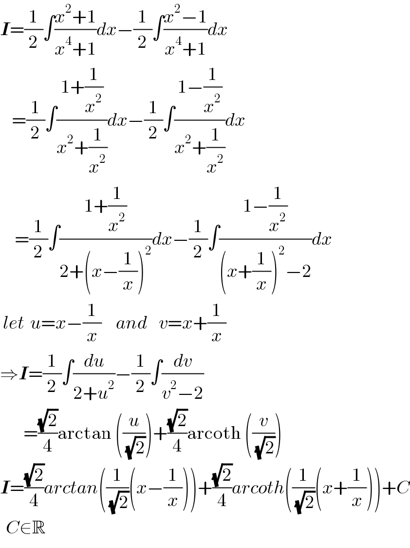I=(1/2)∫((x^2 +1)/(x^4 +1))dx−(1/2)∫((x^2 −1)/(x^4 +1))dx      =(1/2)∫((1+(1/x^2 ))/(x^2 +(1/x^2 )))dx−(1/2)∫((1−(1/x^2 ))/(x^2 +(1/x^2 )))dx       =(1/2)∫((1+(1/x^2 ))/(2+(x−(1/x))^2 ))dx−(1/2)∫((1−(1/x^2 ))/((x+(1/x))^2 −2))dx   let  u=x−(1/x)     and    v=x+(1/x)  ⇒I=(1/2)∫(du/(2+u^2 ))−(1/2)∫(dv/(v^2 −2))          =((√2)/4)arctan ((u/(√2)))+((√2)/4)arcoth ((v/(√2)))  I=((√2)/4)arctan((1/(√2))(x−(1/x)))+((√2)/4)arcoth((1/(√2))(x+(1/x)))+C    C∈R  
