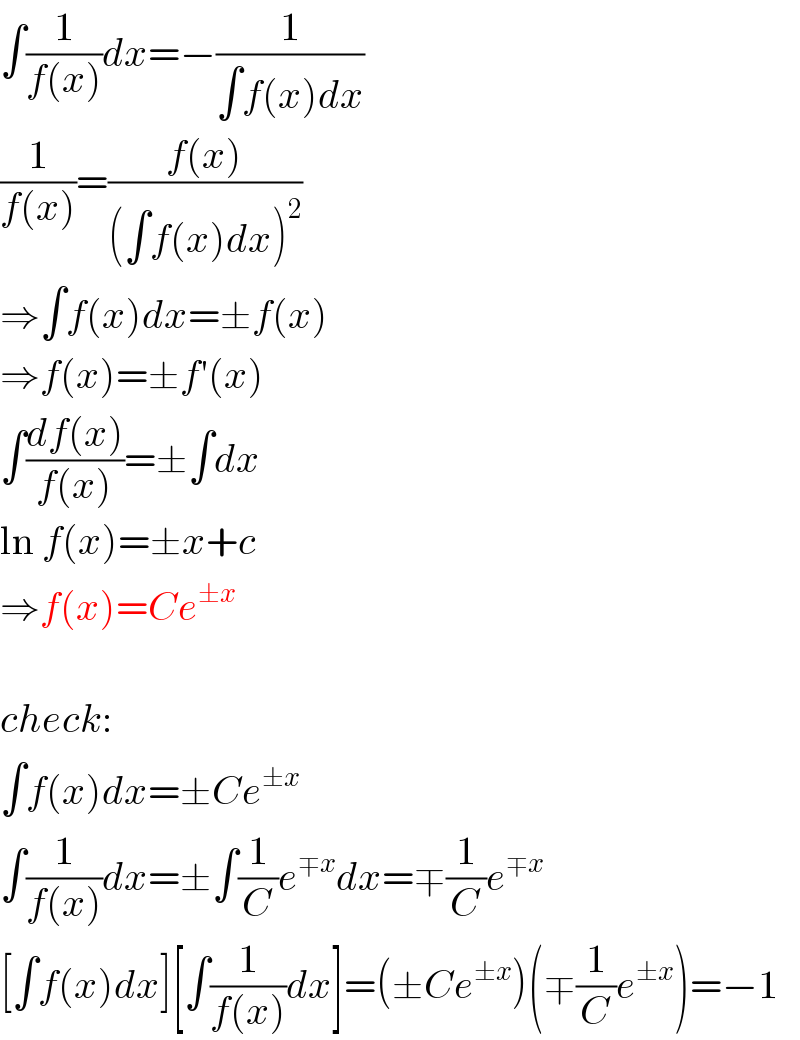 ∫(1/(f(x)))dx=−(1/(∫f(x)dx))  (1/(f(x)))=((f(x))/((∫f(x)dx)^2 ))  ⇒∫f(x)dx=±f(x)  ⇒f(x)=±f′(x)  ∫((df(x))/(f(x)))=±∫dx  ln f(x)=±x+c  ⇒f(x)=Ce^(±x)     check:  ∫f(x)dx=±Ce^(±x)   ∫(1/(f(x)))dx=±∫(1/C)e^(∓x) dx=∓(1/C)e^(∓x)   [∫f(x)dx][∫(1/(f(x)))dx]=(±Ce^(±x) )(∓(1/C)e^(±x) )=−1  