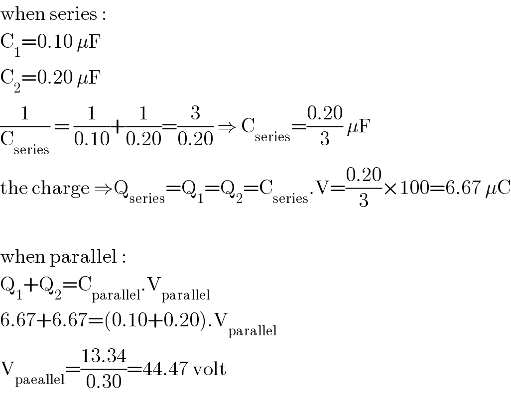 when series :  C_1 =0.10 μF  C_2 =0.20 μF  (1/C_(series) ) = (1/(0.10))+(1/(0.20))=(3/(0.20)) ⇒ C_(series) =((0.20)/3) μF  the charge ⇒Q_(series) =Q_1 =Q_2 =C_(series) .V=((0.20)/3)×100=6.67 μC    when parallel :  Q_1 +Q_2 =C_(parallel) .V_(parallel)   6.67+6.67=(0.10+0.20).V_(parallel)   V_(paeallel) =((13.34)/(0.30))=44.47 volt  