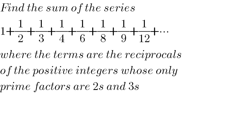 Find the sum of the series  1+(1/2)+(1/3)+(1/4)+(1/6)+(1/8)+(1/9)+(1/(12))+∙∙∙  where the terms are the reciprocals  of the positive integers whose only   prime factors are 2s and 3s  