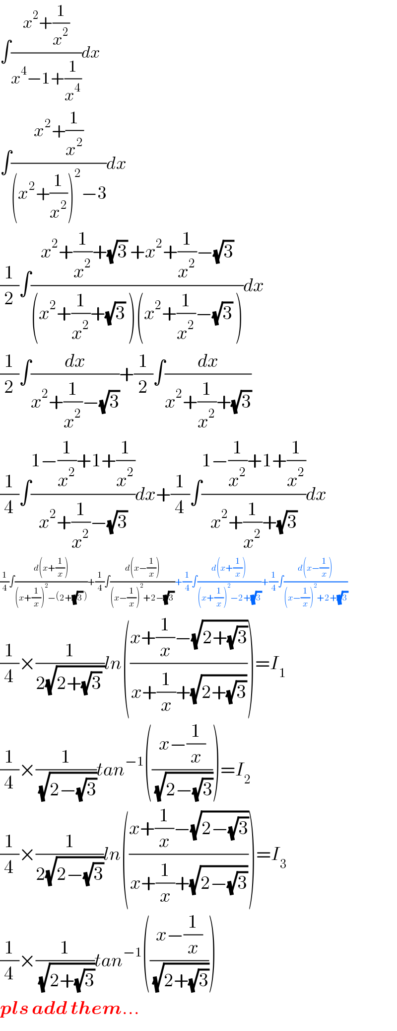∫((x^2 +(1/x^2 ))/(x^4 −1+(1/x^4 )))dx  ∫((x^2 +(1/x^2 ))/((x^2 +(1/x^2 ))^2 −3))dx  (1/2)∫((x^2 +(1/x^2 )+(√3) +x^2 +(1/x^2 )−(√3))/((x^2 +(1/x^2 )+(√3) )(x^2 +(1/x^2 )−(√3) )))dx  (1/2)∫(dx/(x^2 +(1/x^2 )−(√3)))+(1/2)∫(dx/(x^2 +(1/x^2 )+(√3)))  (1/4)∫((1−(1/x^2 )+1+(1/x^2 ))/(x^2 +(1/x^2 )−(√3)))dx+(1/4)∫((1−(1/x^2 )+1+(1/x^2 ))/(x^2 +(1/x^2 )+(√3)))dx  (1/4)∫((d(x+(1/x)))/((x+(1/x))^2 −(2+(√3) )))+(1/4)∫((d(x−(1/x)))/((x−(1/x))^2 +2−(√3) ))+(1/4)∫((d(x+(1/x)))/((x+(1/x))^2 −2+(√3)))+(1/4)∫((d(x−(1/x)))/((x−(1/x))^2 +2+(√3)))  (1/4)×(1/(2(√(2+(√3) ))))ln(((x+(1/x)−(√(2+(√3))))/(x+(1/x)+(√(2+(√3))))))=I_1   (1/4)×(1/(√(2−(√3))))tan^(−1) (((x−(1/x))/(√(2−(√3)))))=I_2   (1/4)×(1/(2(√(2−(√3)))))ln(((x+(1/x)−(√(2−(√3))))/(x+(1/x)+(√(2−(√3))))))=I_3   (1/4)×(1/(√(2+(√3))))tan^(−1) (((x−(1/x))/(√(2+(√3)))))  pls add them...  