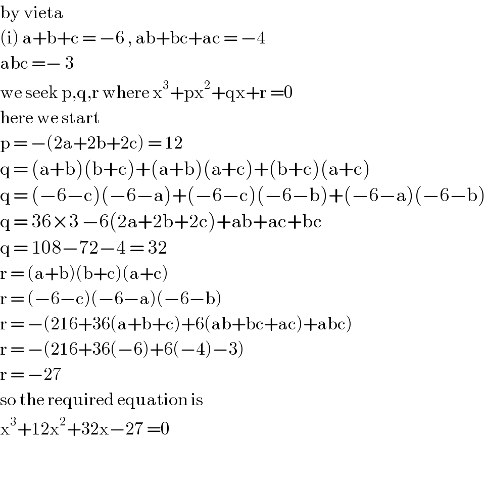 by vieta   (i) a+b+c = −6 , ab+bc+ac = −4  abc =− 3  we seek p,q,r where x^3 +px^2 +qx+r =0  here we start  p = −(2a+2b+2c) = 12  q = (a+b)(b+c)+(a+b)(a+c)+(b+c)(a+c)  q = (−6−c)(−6−a)+(−6−c)(−6−b)+(−6−a)(−6−b)  q = 36×3 −6(2a+2b+2c)+ab+ac+bc  q = 108−72−4 = 32  r = (a+b)(b+c)(a+c)   r = (−6−c)(−6−a)(−6−b)  r = −(216+36(a+b+c)+6(ab+bc+ac)+abc)  r = −(216+36(−6)+6(−4)−3)  r = −27  so the required equation is   x^3 +12x^2 +32x−27 =0     