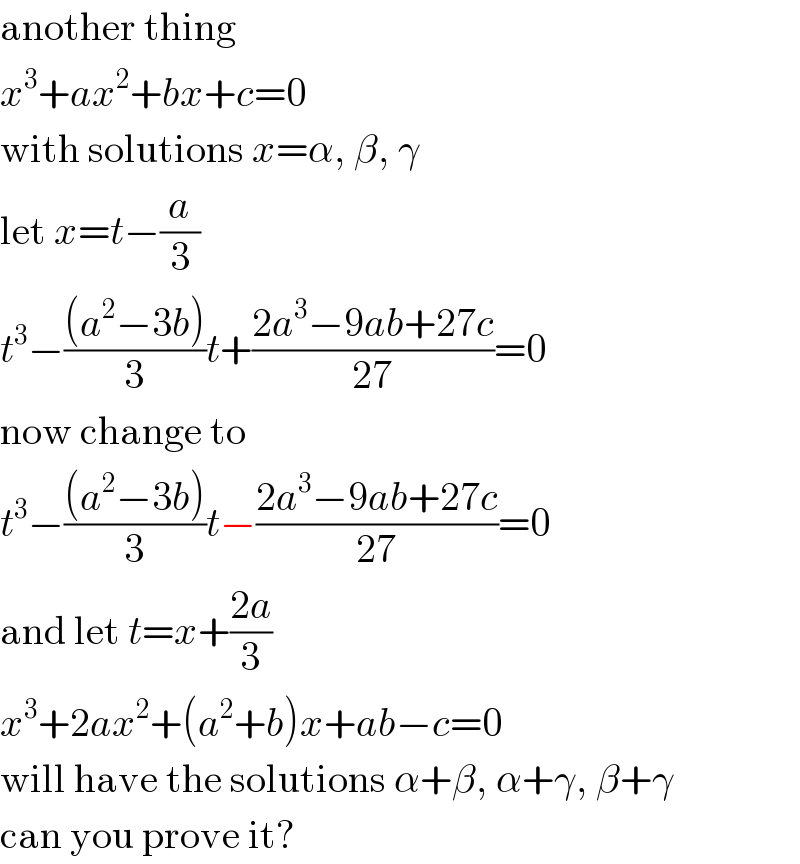 another thing  x^3 +ax^2 +bx+c=0  with solutions x=α, β, γ  let x=t−(a/3)  t^3 −(((a^2 −3b))/3)t+((2a^3 −9ab+27c)/(27))=0  now change to  t^3 −(((a^2 −3b))/3)t−((2a^3 −9ab+27c)/(27))=0  and let t=x+((2a)/3)  x^3 +2ax^2 +(a^2 +b)x+ab−c=0  will have the solutions α+β, α+γ, β+γ  can you prove it?  