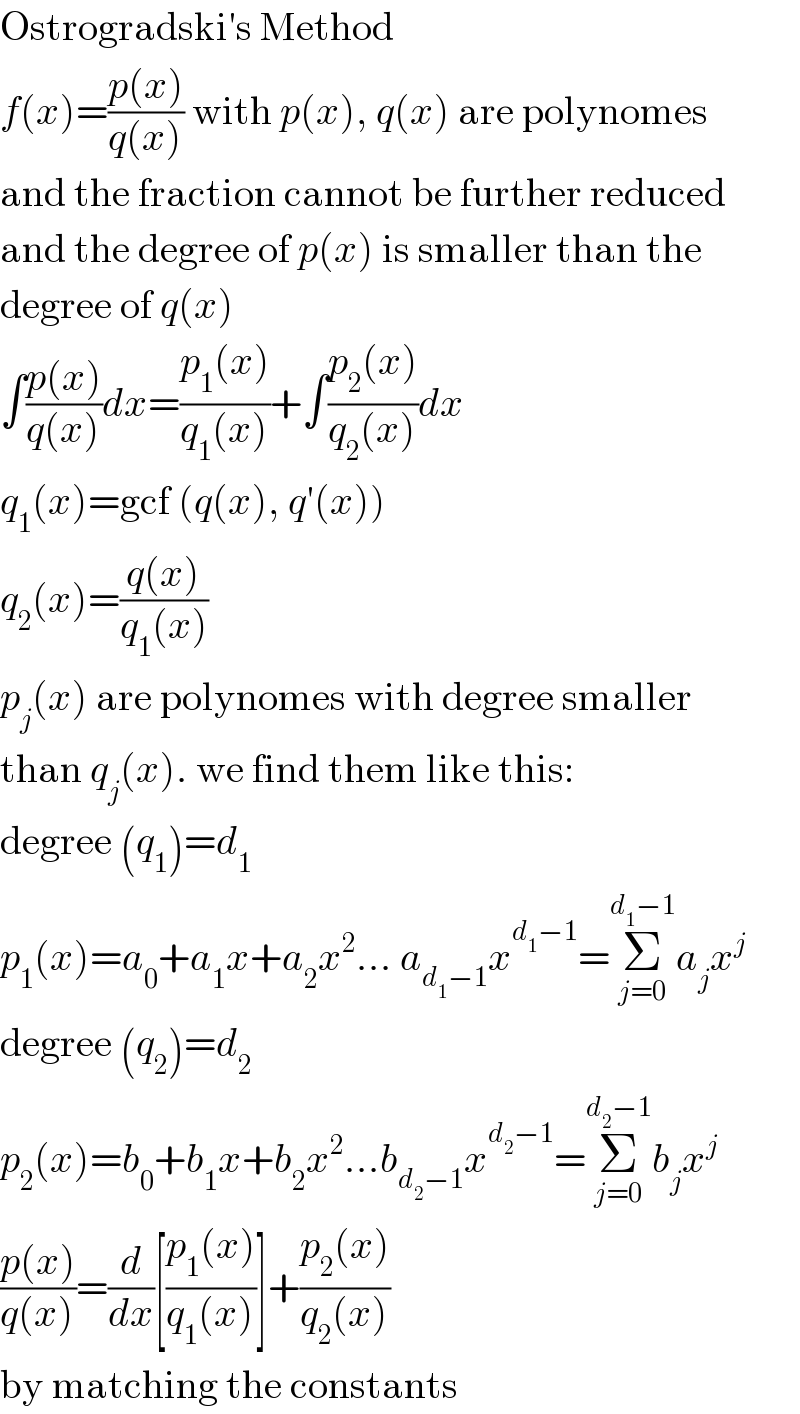 Ostrogradski′s Method  f(x)=((p(x))/(q(x))) with p(x), q(x) are polynomes  and the fraction cannot be further reduced  and the degree of p(x) is smaller than the  degree of q(x)  ∫((p(x))/(q(x)))dx=((p_1 (x))/(q_1 (x)))+∫((p_2 (x))/(q_2 (x)))dx  q_1 (x)=gcf (q(x), q′(x))  q_2 (x)=((q(x))/(q_1 (x)))  p_j (x) are polynomes with degree smaller  than q_j (x). we find them like this:  degree (q_1 )=d_1   p_1 (x)=a_0 +a_1 x+a_2 x^2 ... a_(d_1 −1) x^(d_1 −1) =Σ_(j=0) ^(d_1 −1) a_j x^j   degree (q_2 )=d_2   p_2 (x)=b_0 +b_1 x+b_2 x^2 ...b_(d_2 −1) x^(d_2 −1) =Σ_(j=0) ^(d_2 −1) b_j x^j   ((p(x))/(q(x)))=(d/dx)[((p_1 (x))/(q_1 (x)))]+((p_2 (x))/(q_2 (x)))  by matching the constants  
