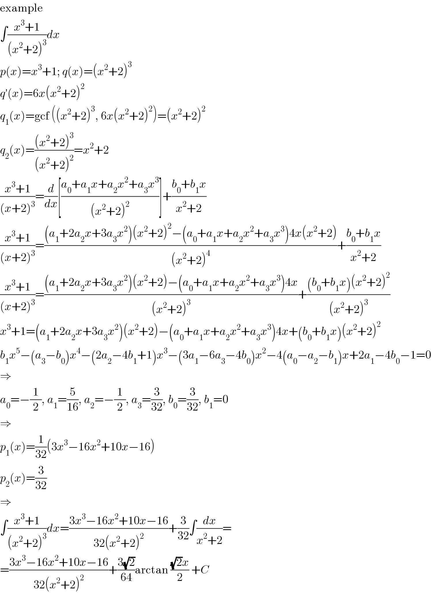 example  ∫((x^3 +1)/((x^2 +2)^3 ))dx  p(x)=x^3 +1; q(x)=(x^2 +2)^3   q′(x)=6x(x^2 +2)^2   q_1 (x)=gcf ((x^2 +2)^3 , 6x(x^2 +2)^2 )=(x^2 +2)^2   q_2 (x)=(((x^2 +2)^3 )/((x^2 +2)^2 ))=x^2 +2  ((x^3 +1)/((x+2)^3 ))=(d/dx)[((a_0 +a_1 x+a_2 x^2 +a_3 x^3 )/((x^2 +2)^2 ))]+((b_0 +b_1 x)/(x^2 +2))  ((x^3 +1)/((x+2)^3 ))=(((a_1 +2a_2 x+3a_3 x^2 )(x^2 +2)^2 −(a_0 +a_1 x+a_2 x^2 +a_3 x^3 )4x(x^2 +2))/((x^2 +2)^4 ))+((b_0 +b_1 x)/(x^2 +2))  ((x^3 +1)/((x+2)^3 ))=(((a_1 +2a_2 x+3a_3 x^2 )(x^2 +2)−(a_0 +a_1 x+a_2 x^2 +a_3 x^3 )4x)/((x^2 +2)^3 ))+(((b_0 +b_1 x)(x^2 +2)^2 )/((x^2 +2)^3 ))  x^3 +1=(a_1 +2a_2 x+3a_3 x^2 )(x^2 +2)−(a_0 +a_1 x+a_2 x^2 +a_3 x^3 )4x+(b_0 +b_1 x)(x^2 +2)^2   b_1 x^5 −(a_3 −b_0 )x^4 −(2a_2 −4b_1 +1)x^3 −(3a_1 −6a_3 −4b_0 )x^2 −4(a_0 −a_2 −b_1 )x+2a_1 −4b_0 −1=0  ⇒  a_0 =−(1/2), a_1 =(5/(16)), a_2 =−(1/2), a_3 =(3/(32)), b_0 =(3/(32)), b_1 =0  ⇒  p_1 (x)=(1/(32))(3x^3 −16x^2 +10x−16)  p_2 (x)=(3/(32))  ⇒  ∫((x^3 +1)/((x^2 +2)^3 ))dx=((3x^3 −16x^2 +10x−16)/(32(x^2 +2)^2 ))+(3/(32))∫(dx/(x^2 +2))=  =((3x^3 −16x^2 +10x−16)/(32(x^2 +2)^2 ))+((3(√2))/(64))arctan (((√2)x)/2) +C  
