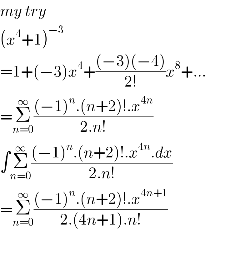my try  (x^4 +1)^(−3)   =1+(−3)x^4 +(((−3)(−4))/(2!))x^8 +...  =Σ_(n=0) ^∞ (((−1)^n .(n+2)!.x^(4n) )/(2.n!))  ∫Σ_(n=0) ^∞ (((−1)^n .(n+2)!.x^(4n) .dx)/(2.n!))  =Σ_(n=0) ^∞ (((−1)^n .(n+2)!.x^(4n+1) )/(2.(4n+1).n!))    
