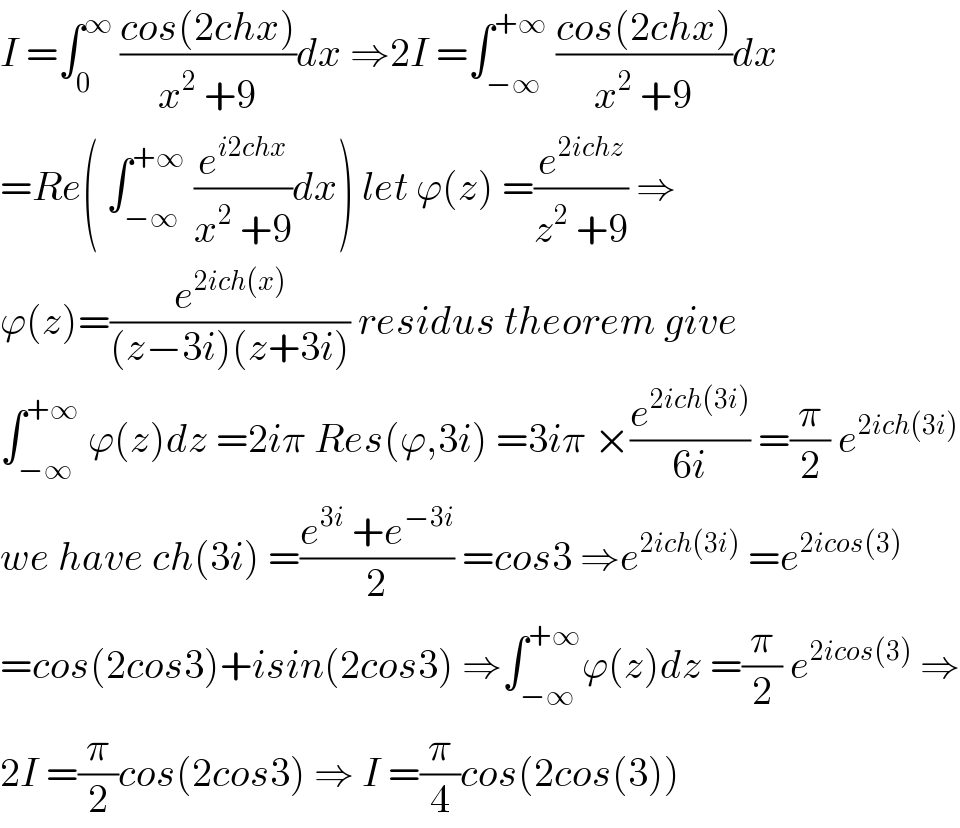 I =∫_0 ^∞  ((cos(2chx))/(x^2  +9))dx ⇒2I =∫_(−∞) ^(+∞)  ((cos(2chx))/(x^2  +9))dx  =Re( ∫_(−∞) ^(+∞)  (e^(i2chx) /(x^2  +9))dx) let ϕ(z) =(e^(2ichz) /(z^2  +9)) ⇒  ϕ(z)=(e^(2ich(x)) /((z−3i)(z+3i))) residus theorem give  ∫_(−∞) ^(+∞)  ϕ(z)dz =2iπ Res(ϕ,3i) =3iπ ×(e^(2ich(3i)) /(6i)) =(π/2) e^(2ich(3i))   we have ch(3i) =((e^(3i)  +e^(−3i) )/2) =cos3 ⇒e^(2ich(3i))  =e^(2icos(3))   =cos(2cos3)+isin(2cos3) ⇒∫_(−∞) ^(+∞) ϕ(z)dz =(π/2) e^(2icos(3))  ⇒  2I =(π/2)cos(2cos3) ⇒ I =(π/4)cos(2cos(3))  