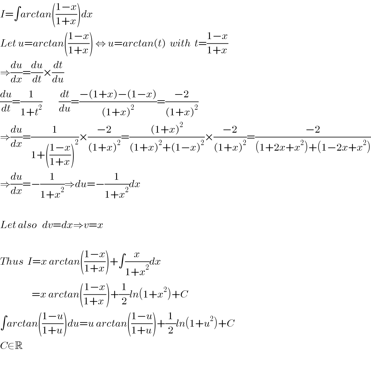 I=∫arctan(((1−x)/(1+x)))dx  Let u=arctan(((1−x)/(1+x))) ⇔ u=arctan(t)  with  t=((1−x)/(1+x))  ⇒(du/dx)=(du/dt)×(dt/du)  (du/dt)=(1/(1+t^2 ))         (dt/du)=((−(1+x)−(1−x))/((1+x)^2 ))=((−2)/((1+x)^2 ))  ⇒(du/dx)=(1/(1+(((1−x)/(1+x)))^2 ))×((−2)/((1+x)^2 ))=(((1+x)^2 )/((1+x)^2 +(1−x)^2 ))×((−2)/((1+x)^2 ))=((−2)/((1+2x+x^2 )+(1−2x+x^2 )))  ⇒(du/dx)=−(1/(1+x^2 ))⇒du=−(1/(1+x^2 ))dx    Let also   dv=dx⇒v=x    Thus  I=x arctan(((1−x)/(1+x)))+∫(x/(1+x^2 ))dx                   =x arctan(((1−x)/(1+x )))+(1/2)ln(1+x^2 )+C  ∫arctan(((1−u)/(1+u)))du=u arctan(((1−u)/(1+u)))+(1/2)ln(1+u^2 )+C  C∈R               
