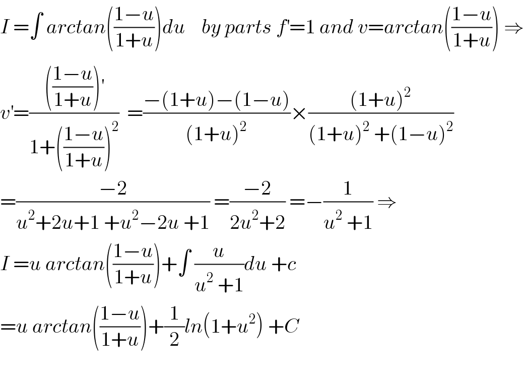 I =∫ arctan(((1−u)/(1+u)))du    by parts f^′ =1 and v=arctan(((1−u)/(1+u))) ⇒  v^′ =(((((1−u)/(1+u)))^′ )/(1+(((1−u)/(1+u)))^2 ))  =((−(1+u)−(1−u))/((1+u)^2 ))×(((1+u)^2 )/((1+u)^2  +(1−u)^2 ))  =((−2)/(u^2 +2u+1 +u^2 −2u +1)) =((−2)/(2u^2 +2)) =−(1/(u^2  +1)) ⇒  I =u arctan(((1−u)/(1+u)))+∫ (u/(u^2  +1))du +c  =u arctan(((1−u)/(1+u)))+(1/2)ln(1+u^2 ) +C      