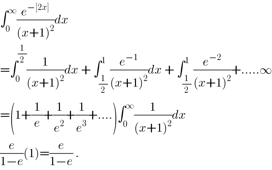 ∫_0 ^∞ (e^(−[2x]) /((x+1)^2 ))dx  =∫_0 ^(1/2) (1/((x+1)^2 ))dx + ∫_(1/2) ^1 (e^(−1) /((x+1)^2 ))dx + ∫_(1/2) ^1 (e^(−2) /((x+1)^2 ))+.....∞  =(1+(1/e)+(1/e^2 )+(1/e^3 )+....)∫_0 ^∞ (1/((x+1)^2 ))dx  (e/(1−e))(1)=(e/(1−e)) .  
